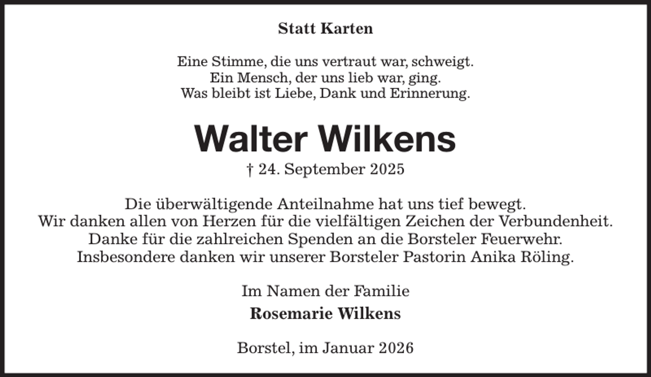 <p>Statt Karten<br />Eine Stimme, die uns vertraut war, schweigt.<br />Ein Mensch, der uns lieb war, ging.<br />Was bleibt ist Liebe, Dank und Erinnerung.<br />Walter Wilkens<br />† 24. September 2025<br />Die überwältigende Anteilnahme hat uns tief bewegt.<br />Wir danken allen von Herzen für die vielfältigen Zeichen der Verbundenheit.<br />Danke für die zahlreichen Spenden an die Borsteler Feuerwehr.<br />Insbesondere danken wir unserer Borsteler Pastorin Anika Röling.<br />Im Namen der Familie<br />Rosemarie Wilkens<br />Borstel, im Januar 2026</p>