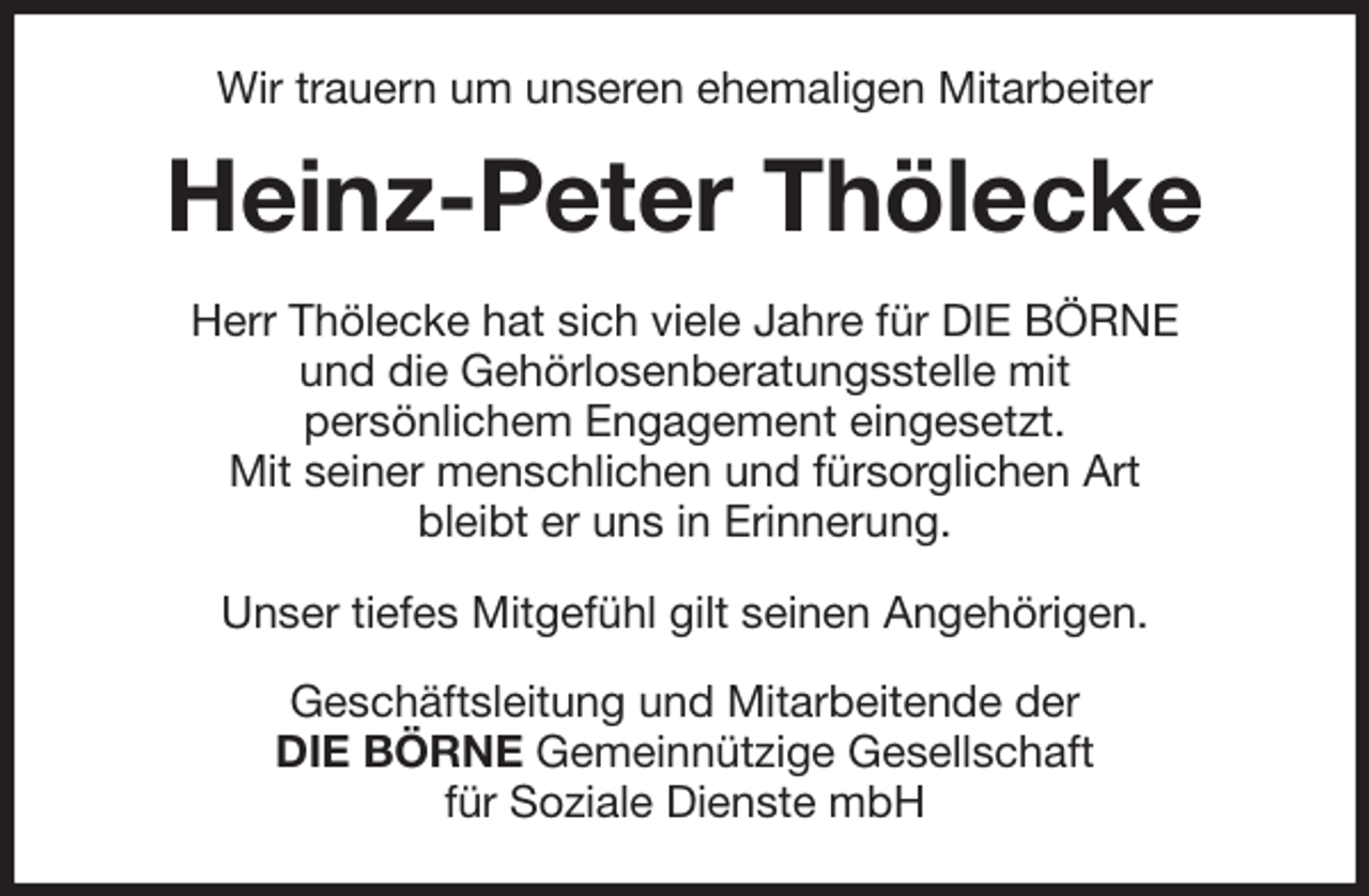 <p>Wir trauern um unseren ehemaligen Mitarbeiter<br />Heinz-Peter Thölecke<br />Herr Thölecke hat sich viele Jahre für DIE BÖRNE<br />und die Gehörlosenberatungsstelle mit<br />persönlichem Engagement eingesetzt.<br />Mit seiner menschlichen und fürsorglichen Art<br />bleibt er uns in Erinnerung.</p>
<p>Unser tiefes Mitgefühl gilt seinen Angehörigen.<br />Geschäftsleitung und Mitarbeitende der<br />DIE BÖRNE Gemeinnützige Gesellschaft<br />für Soziale Dienste mbH</p>