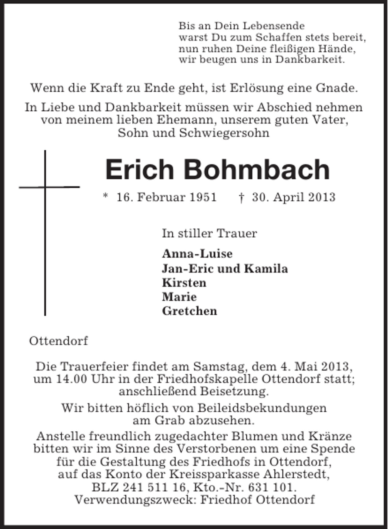 <p>Bis an Dein Lebensende<br />warst Du zum Schaffen stets bereit,<br />nun ruhen Deine fleißigen Hände,<br />wir beugen uns in Dankbarkeit.<br />Wenn die Kraft zu Ende geht, ist Erlösung eine Gnade.<br />In Liebe und Dankbarkeit müssen wir Abschied nehmen<br />von meinem lieben Ehemann, unserem guten Vater,<br />Sohn und Schwiegersohn<br />Erich Bohmbach<br />* 16. Februar 1951 † 30. April 2013<br />In stiller Trauer<br />Anna-Luise<br />Jan-Eric und Kamila<br />Kirsten<br />Marie<br />Gretchen<br />Ottendorf</p><p>Die Trauerfeier findet am Samstag, dem 4. Mai 2013,<br />um 14.00 Uhr in der Friedhofskapelle Ottendorf statt;<br />anschließend Beisetzung.<br />Wir bitten höflich von Beileidsbekundungen<br />am Grab abzusehen.<br />Anstelle freundlich zugedachter Blumen und Kränze<br />bitten wir im Sinne des Verstorbenen um eine Spende<br />für die Gestaltung des Friedhofs in Ottendorf,<br />auf das Konto der Kreissparkasse Ahlerstedt,<br />BLZ 241 511 16, Kto.-Nr. 631 101.<br />Verwendungszweck: Friedhof Ottendorf</p>
