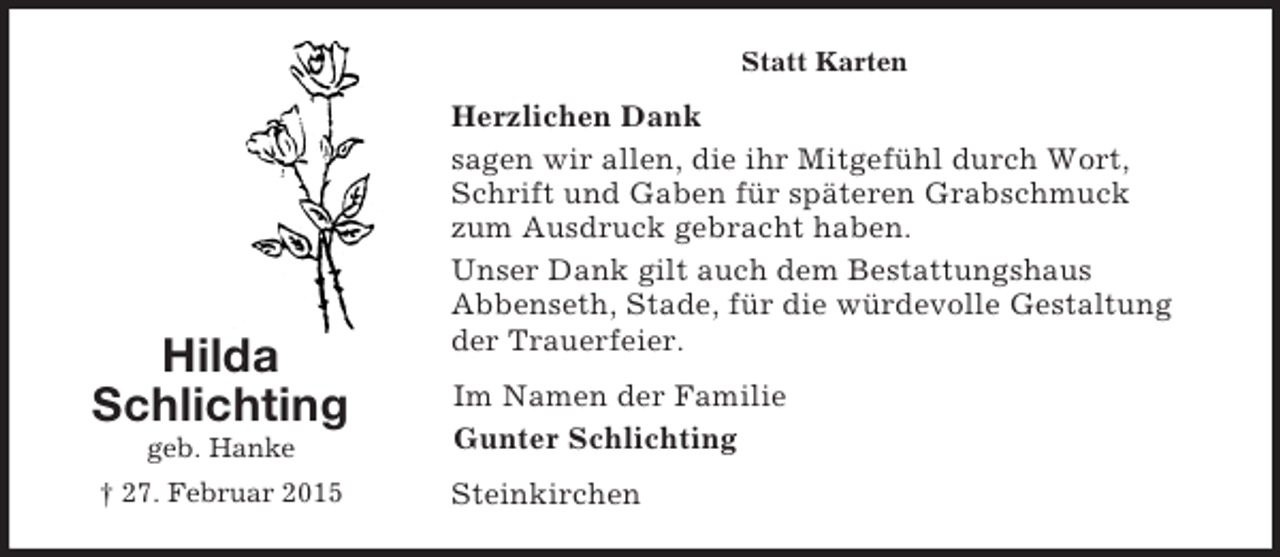 <p>Hilda<br />Schlichting<br />geb. Hanke<br />† 27. Februar 2015<br />Statt Karten<br />Herzlichen Dank<br />sagen wir allen, die ihr Mitgefühl durch Wort, Schrift und Gaben für späteren Grabschmuck zum Ausdruck gebracht haben.<br />Unser Dank gilt auch dem Bestattungshaus<br />Abbenseth, Stade, für die würdevolle Gestaltung der Trauerfeier.<br />Im Namen der Familie<br />Gunter Schlichting<br />Steinkirchen</p>