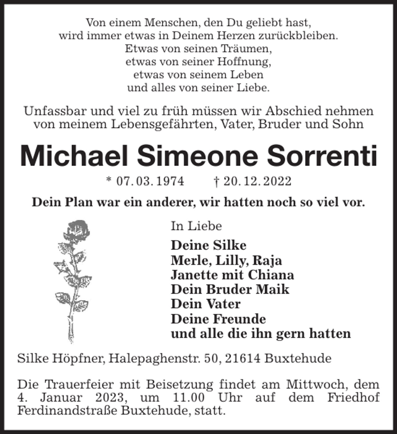 <p>Von einem Menschen, den Du geliebt hast,<br />wird immer etwas in Deinem Herzen zurückbleiben.<br />Etwas von seinen Träumen,<br />etwas von seiner Hoffnung,<br />etwas von seinem Leben<br />und alles von seiner Liebe.<br />Unfassbar und viel zu früh müssen wir Abschied nehmen von meinem Lebensgefährten, Vater, Bruder und Sohn<br />Michael Simeone Sorrenti<br />* 07. 03. 1974 † 20. 12. 2022<br />Dein Plan war ein anderer, wir hatten noch so viel vor.<br />In Liebe<br />Deine Silke<br />Merle, Lilly, Raja<br />Janette mit Chiana<br />Dein Bruder Maik<br />Dein Vater<br />Deine Freunde<br />und alle die ihn gern hatten<br />Silke Höpfner, Halepaghenstr. 50, 21614 Buxtehude</p><p>Die Trauerfeier mit Beisetzung findet am Mittwoch, dem<br />4. Januar 2023, um 11.00 Uhr auf dem Friedhof<br />Ferdinandstraße Buxtehude, statt.</p>