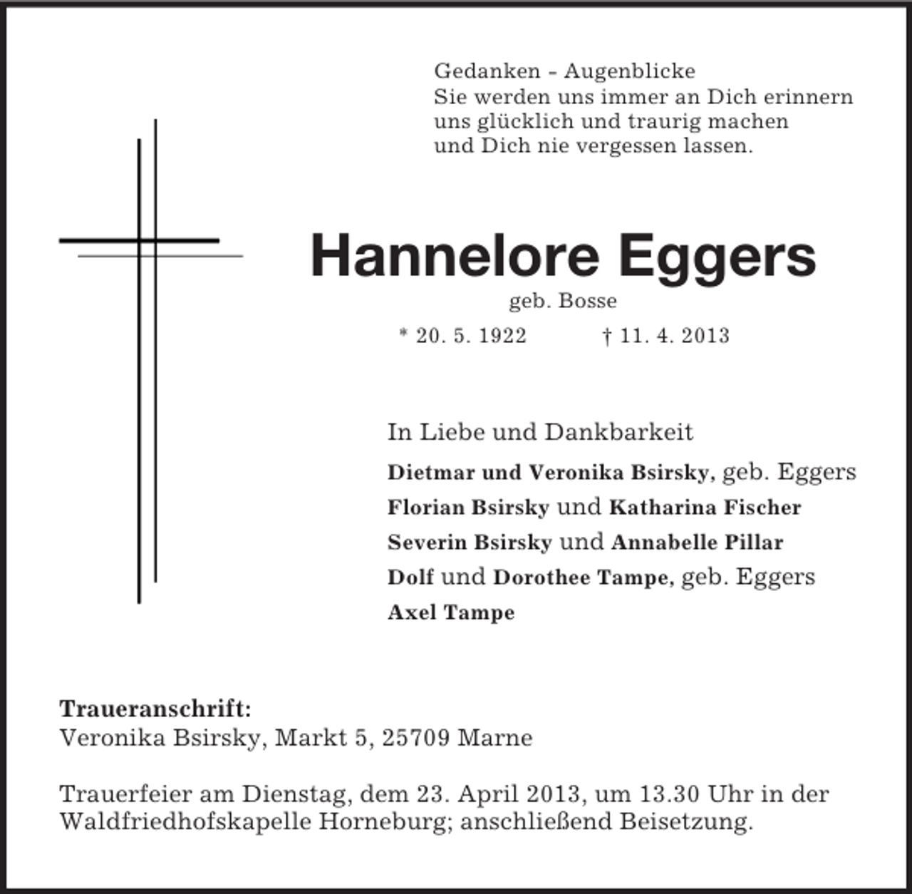 <p>Gedanken - Augenblicke<br />Sie werden uns immer an Dich erinnern<br />uns glücklich und traurig machen<br />und Dich nie vergessen lassen.</p><p>Hannelore Eggers<br />geb. Bosse<br />* 20. 5. 1922</p><p>† 11. 4. 2013</p><p>In Liebe und Dankbarkeit<br />Dietmar und Veronika Bsirsky, geb. Eggers<br />Florian Bsirsky und Katharina Fischer<br />Severin Bsirsky und Annabelle Pillar<br />Dolf und Dorothee Tampe, geb. Eggers<br />Axel Tampe</p><p>Traueranschrift:<br />Veronika Bsirsky, Markt 5, 25709 Marne<br />Trauerfeier am Dienstag, dem 23. April 2013, um 13.30 Uhr in der<br />Waldfriedhofskapelle Horneburg; anschließend Beisetzung.</p>