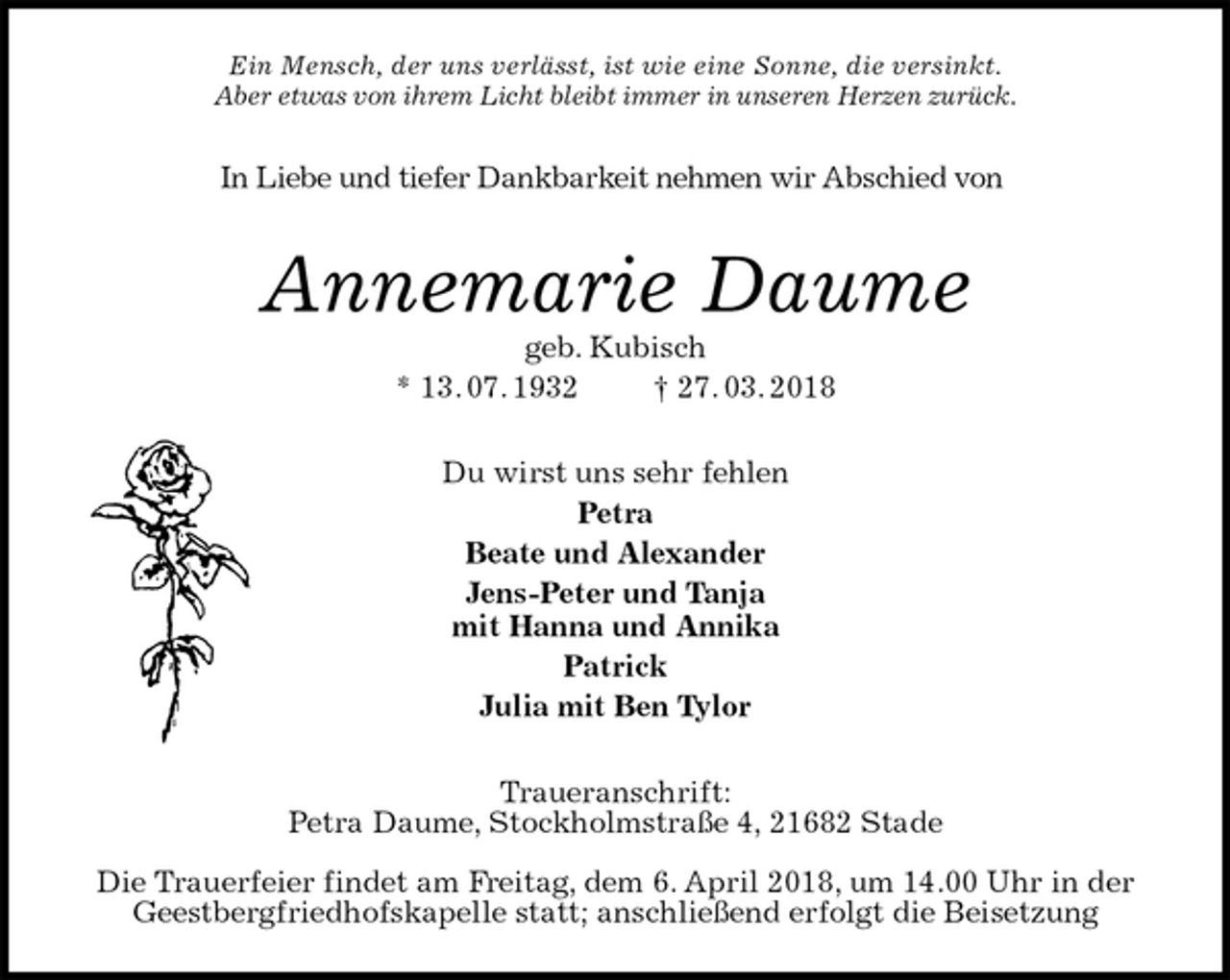 <p>Ein Mensch, der uns verlässt, ist wie eine Sonne, die versinkt.<br />Aber etwas von ihrem Licht bleibt immer in unseren Herzen zurück.<br />In Liebe und tiefer Dankbarkeit nehmen wir Abschied von<br />Annemarie Daume<br />geb. Kubisch<br />* 13. 07. 1932 † 27. 03. 2018<br />Du wirst uns sehr fehlen<br />Petra<br />Beate und Alexander<br />Jens-Peter und Tanja<br />mit Hanna und Annika<br />Patrick<br />Julia mit Ben Tylor<br />Traueranschrift:<br />Petra Daume, Stockholmstraße 4, 21682 Stade</p>
<p>Die Trauerfeier findet am Freitag, dem 6. April 2018, um 14.00 Uhr in der<br />Geestbergfriedhofskapelle statt; anschließend erfolgt die Beisetzung</p>