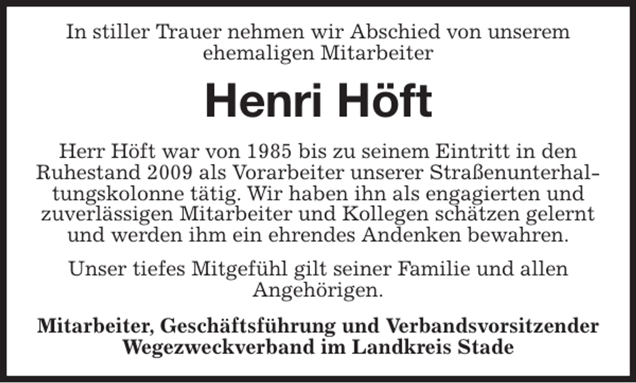 <p>In stiller Trauer nehmen wir Abschied von unserem<br />ehemaligen Mitarbeiter<br />Henri Höft<br />Herr Höft war von 1985 bis zu seinem Eintritt in den<br />Ruhestand 2009 als Vorarbeiter unserer Straßenunterhaltungskolonne tätig. Wir haben ihn als engagierten und<br />zuverlässigen Mitarbeiter und Kollegen schätzen gelernt und werden ihm ein ehrendes Andenken bewahren.<br />Unser tiefes Mitgefühl gilt seiner Familie und allen<br />Angehörigen.<br />Mitarbeiter, Geschäftsführung und Verbandsvorsitzender<br />Wegezweckverband im Landkreis Stade</p>