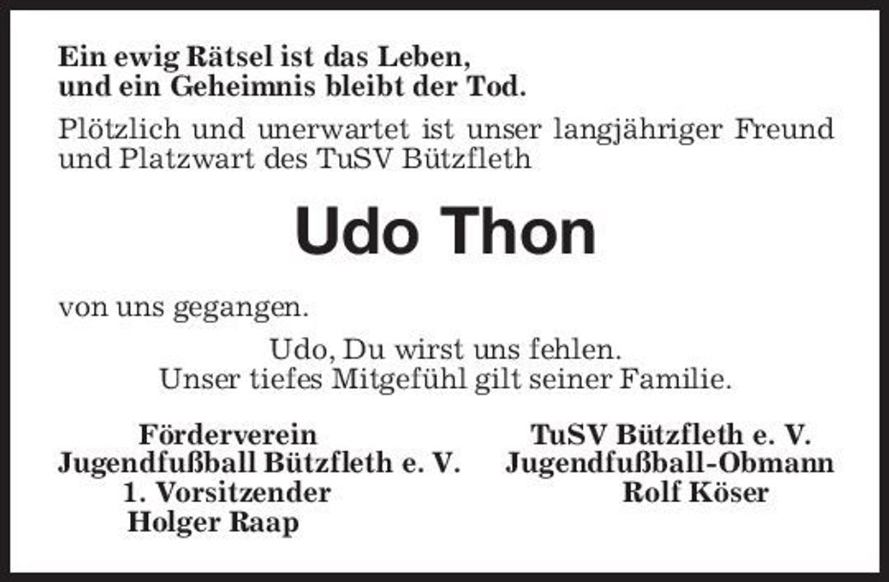 <p>Ein ewig Rätsel ist das Leben,<br />und ein Geheimnis bleibt der Tod.</p><p>Plötzlich und unerwartet ist unser langjähriger Freund<br />und Platzwart des TuSV Bützfleth<br />Udo Thon<br />von uns gegangen.<br />Udo, Du wirst uns fehlen.<br />Unser tiefes Mitgefühl gilt seiner Familie.<br />Förderverein TuSV Bützfleth e. V.<br />Jugendfußball Bützfleth e. V. Jugendfußball-Obmann<br />1. Vorsitzender Rolf Köser<br />Holger Raap</p>