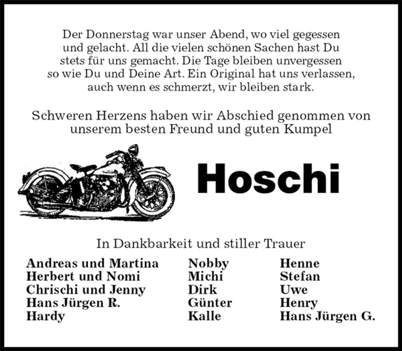 <p>Der Donnerstag war unser Abend, wo viel gegessen<br />und gelacht. All die vielen schönen Sachen hast Du<br />stets für uns gemacht. Die Tage bleiben unvergessen<br />so wie Du und Deine Art. Ein Original hat uns verlassen,<br />auch wenn es schmerzt, wir bleiben stark.<br />Schweren Herzens haben wir Abschied genommen von unserem besten Freund und guten Kumpel<br />Hoschi<br />In Dankbarkeit und stiller Trauer<br />Andreas und Martina Nobby Henne<br />Herbert und Nomi Michi Stefan<br />Chrischi und Jenny Dirk Uwe<br />Hans Jürgen R. Günter Henry<br />Hardy Kalle Hans Jürgen G.</p>