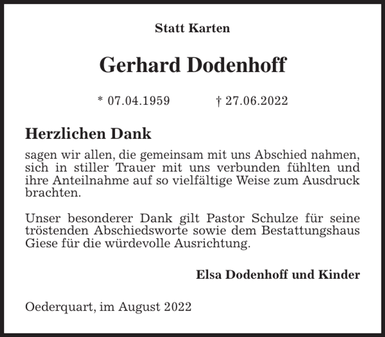 <p>Statt Karten<br />Gerhard Dodenhoff</p><p>* 07.04.1959 † 27.06.2022<br />Herzlichen Dank<br />sagen wir allen, die gemeinsam mit uns Abschied nahmen,<br />sich in stiller Trauer mit uns verbunden fühlten und<br />ihre Anteilnahme auf so vielfältige Weise zum Ausdruck brachten.</p><p>Unser besonderer Dank gilt Pastor Schulze für seine tröstenden Abschiedsworte sowie dem Bestattungshaus Giese für die würdevolle Ausrichtung.<br />Elsa Dodenhoff und Kinder<br />Oederquart, im August 2022</p>