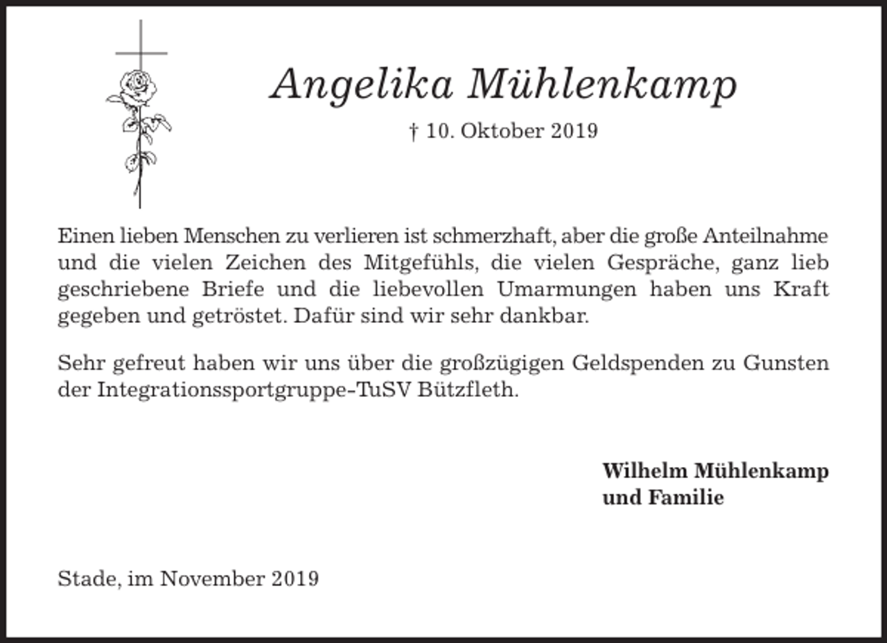 <p>Angelika Mühlenkamp<br />† 10. Oktober 2019</p>
<p>Einen lieben Menschen zu verlieren ist schmerzhaft, aber die große Anteilnahme und die vielen Zeichen des Mitgefühls, die vielen Gespräche, ganz lieb<br />geschriebene Briefe und die liebevollen Umarmungen haben uns Kraft<br />gegeben und getröstet. Dafür sind wir sehr dankbar.</p>
<p>Sehr gefreut haben wir uns über die großzügigen Geldspenden zu Gunsten<br />der Integrationssportgruppe-TuSV Bützfleth.<br />Wilhelm Mühlenkamp<br />und Familie<br />Stade, im November 2019</p>