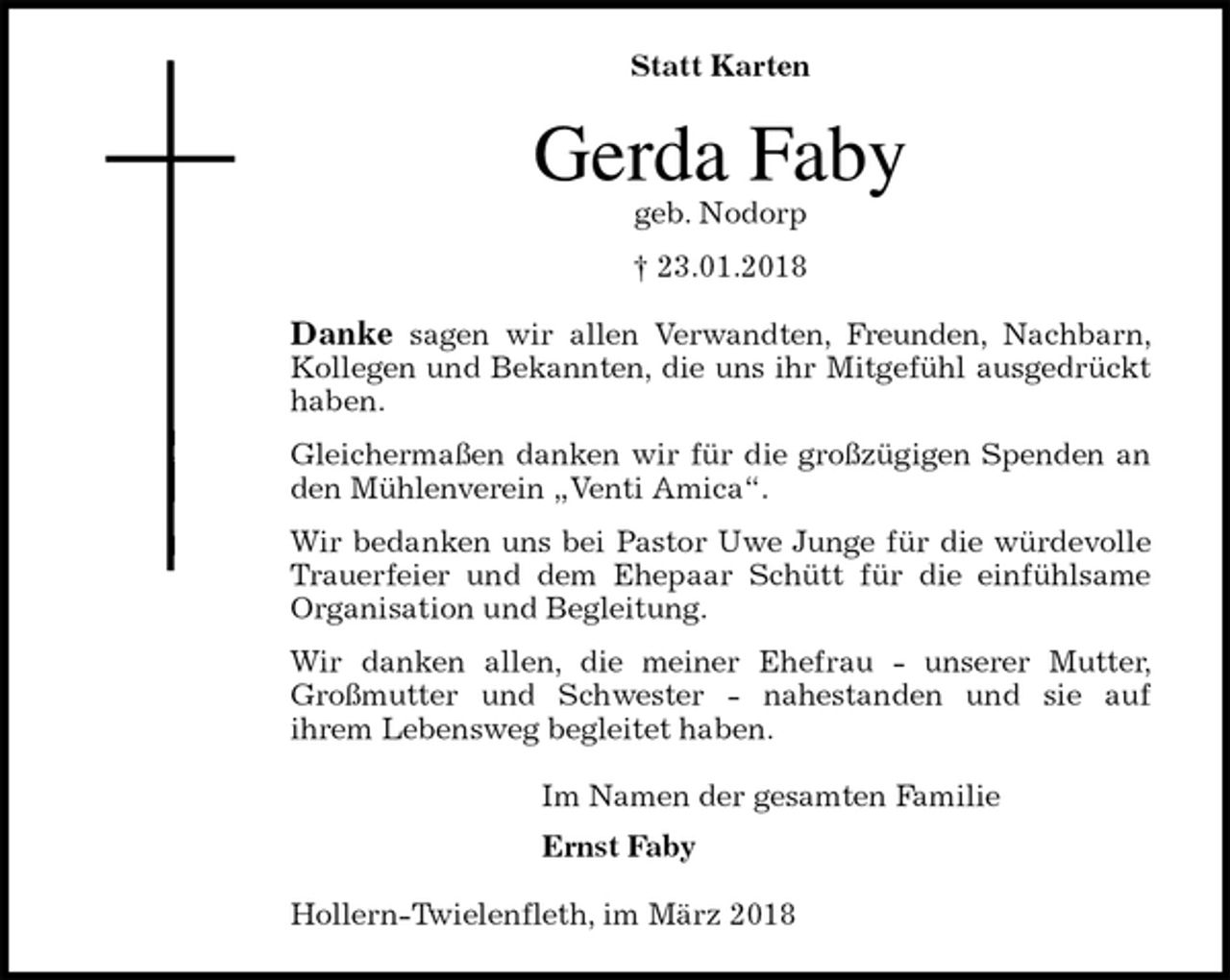 <p>Statt Karten<br />Gerda Faby<br />geb. Nodorp<br />† 23.01.2018<br />Danke sagen wir allen Verwandten, Freunden, Nachbarn, Kollegen und Bekannten, die uns ihr Mitgefühl ausgedrückt haben.<br />Gleichermaßen danken wir für die großzügigen Spenden an den Mühlenverein „Venti Amica“.<br />Wir bedanken uns bei Pastor Uwe Junge für die würdevolle Trauerfeier und dem Ehepaar Schütt für die einfühlsame Organisation und Begleitung.<br />Wir danken allen, die meiner Ehefrau - unserer Mutter, Großmutter und Schwester - nahestanden und sie auf<br />ihrem Lebensweg begleitet haben.<br />Im Namen der gesamten Familie<br />Ernst Faby<br />Hollern-Twielenfleth, im März 2018</p>