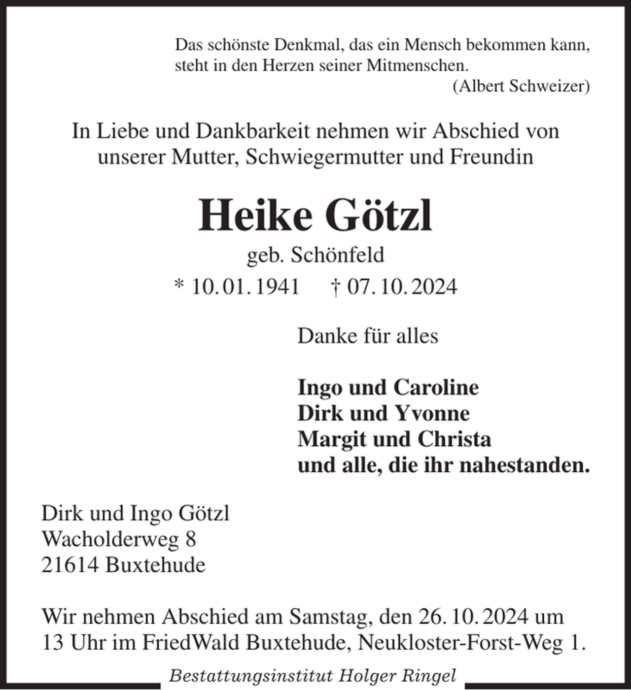 <p>Das schönste Denkmal, das ein Mensch bekommen kann,<br />steht in den Herzen seiner Mitmenschen.<br />(Albert Schweizer)<br />In Liebe und Dankbarkeit nehmen wir Abschied von<br />unserer Mutter, Schwiegermutter und Freundin<br />Heike Götzl<br />geb. Schönfeld<br />* 10. 01. 1941 † 07. 10. 2024<br />Danke für alles</p><p>Ingo und Caroline<br />Dirk und Yvonne<br />Margit und Christa<br />und alle, die ihr nahestanden.<br />Dirk und Ingo Götzl<br />Wacholderweg 8<br />21614 Buxtehude</p><p>Wir nehmen Abschied am Samstag, den 26. 10. 2024 um<br />13 Uhr im FriedWald Buxtehude, Neukloster-Forst-Weg 1.<br />Bestattungsinstitut Holger Ringel</p>