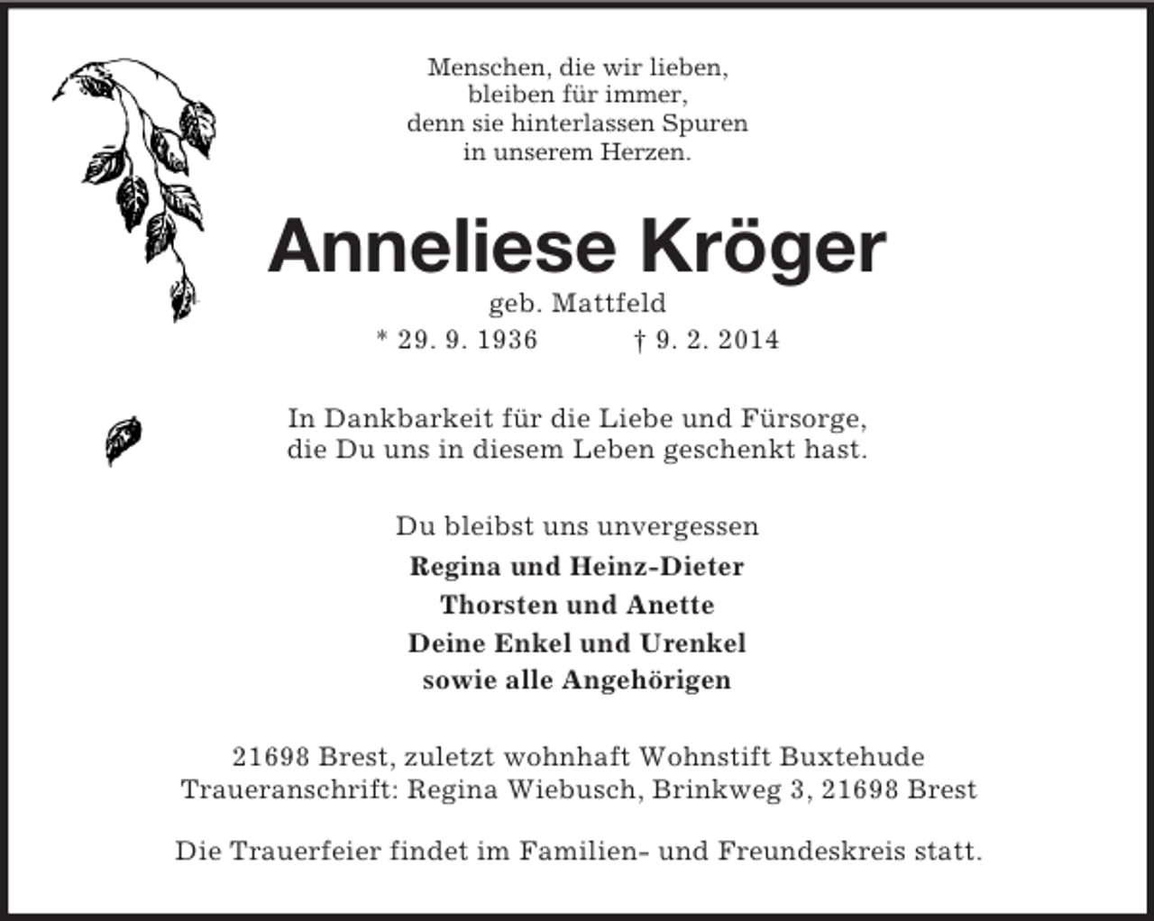 <p>Menschen, die wir lieben,<br />bleiben für immer,<br />denn sie hinterlassen Spuren<br />in unserem Herzen.<br />Anneliese Kröger<br />geb. Mattfeld<br />* 29. 9. 1936 † 9. 2. 2014<br />In Dankbarkeit für die Liebe und Fürsorge,<br />die Du uns in diesem Leben geschenkt hast.<br />Du bleibst uns unvergessen<br />Regina und Heinz-Dieter<br />Thorsten und Anette<br />Deine Enkel und Urenkel<br />sowie alle Angehörigen<br />21698 Brest, zuletzt wohnhaft Wohnstift Buxtehude<br />Traueranschrift: Regina Wiebusch, Brinkweg 3, 21698 Brest</p>
<p>Die Trauerfeier findet im Familien- und Freundeskreis statt.</p>