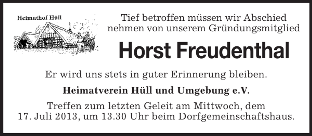 <p>Tief betroffen müssen wir Abschied<br />nehmen von unserem Gründungsmitglied</p><p>Horst Freudenthal<br />Er wird uns stets in guter Erinnerung bleiben.<br />Heimatverein Hüll und Umgebung e.V.<br />Treffen zum letzten Geleit am Mittwoch, dem<br />17. Juli 2013, um 13.30 Uhr beim Dorfgemeinschaftshaus.</p>