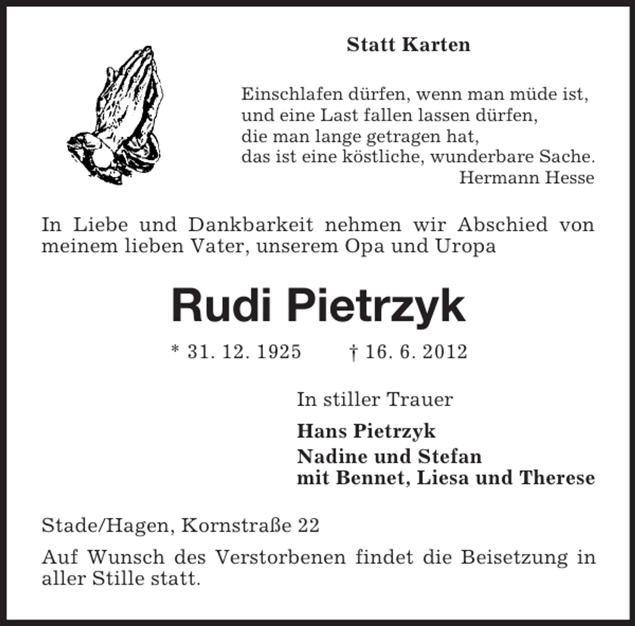 <p>Statt Karten<br />Einschlafen dürfen, wenn man müde ist,<br />und eine Last fallen lassen dürfen,<br />die man lange getragen hat,<br />das ist eine köstliche, wunderbare Sache.<br />Hermann Hesse</p><p>In Liebe und Dankbarkeit nehmen wir Abschied von<br />meinem lieben Vater, unserem Opa und Uropa</p><p>Rudi Pietrzyk<br />* 31. 12. 1925</p><p>† 16. 6. 2012</p><p>In stiller Trauer<br />Hans Pietrzyk<br />Nadine und Stefan<br />mit Bennet, Liesa und Therese<br />Stade/Hagen, Kornstraße 22<br />Auf Wunsch des Verstorbenen findet die Beisetzung in<br />aller Stille statt.</p>