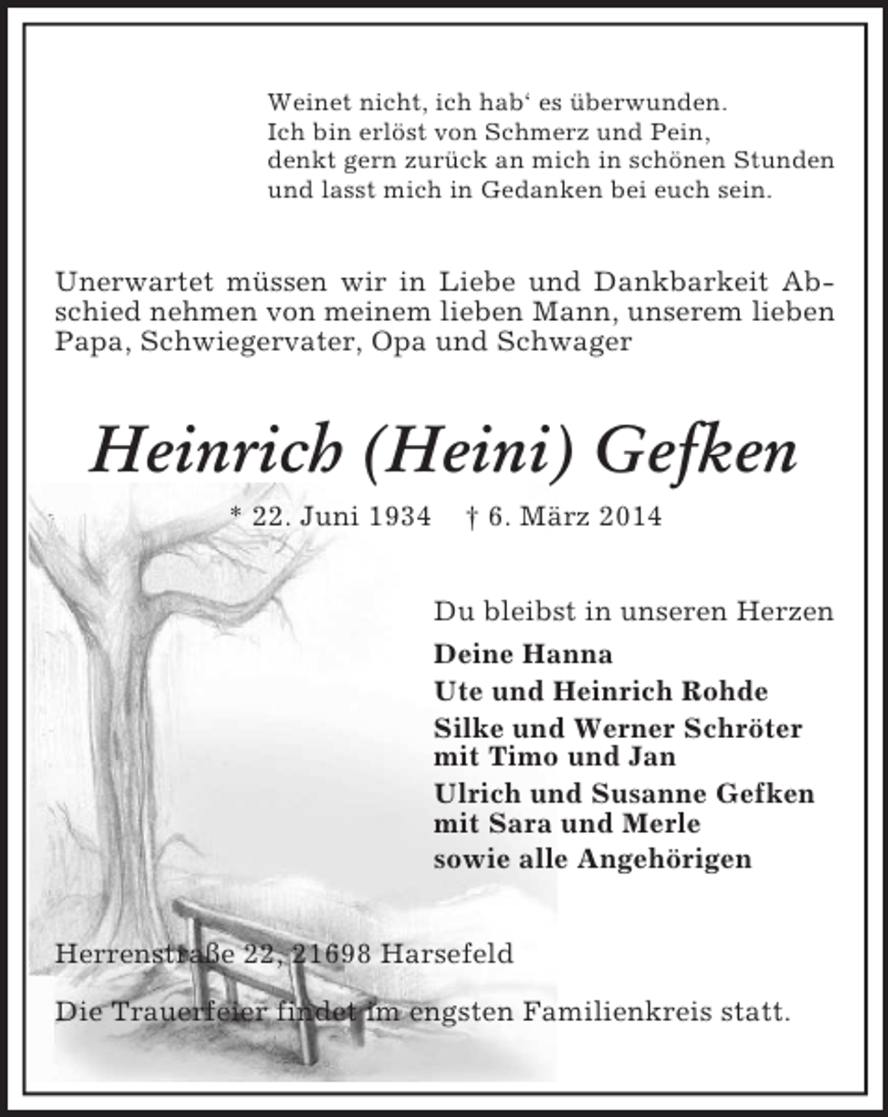 <p>Weinet nicht, ich hab‘ es überwunden.<br />Ich bin erlöst von Schmerz und Pein,<br />denkt gern zurück an mich in schönen Stunden<br />und lasst mich in Gedanken bei euch sein.<br />Unerwartet müssen wir in Liebe und Dankbarkeit Abschied nehmen von meinem lieben Mann, unserem lieben Papa, Schwiegervater, Opa und Schwager<br />Heinrich (Heini) Gefken<br />* 22. Juni 1934 † 6. März 2014<br />Du bleibst in unseren Herzen<br />Deine Hanna<br />Ute und Heinrich Rohde<br />Silke und Werner Schröter<br />mit Timo und Jan<br />Ulrich und Susanne Gefken<br />mit Sara und Merle<br />sowie alle Angehörigen<br />Herrenstraße 22, 21698 Harsefeld<br />Die Trauerfeier findet im engsten Familienkreis statt.</p>