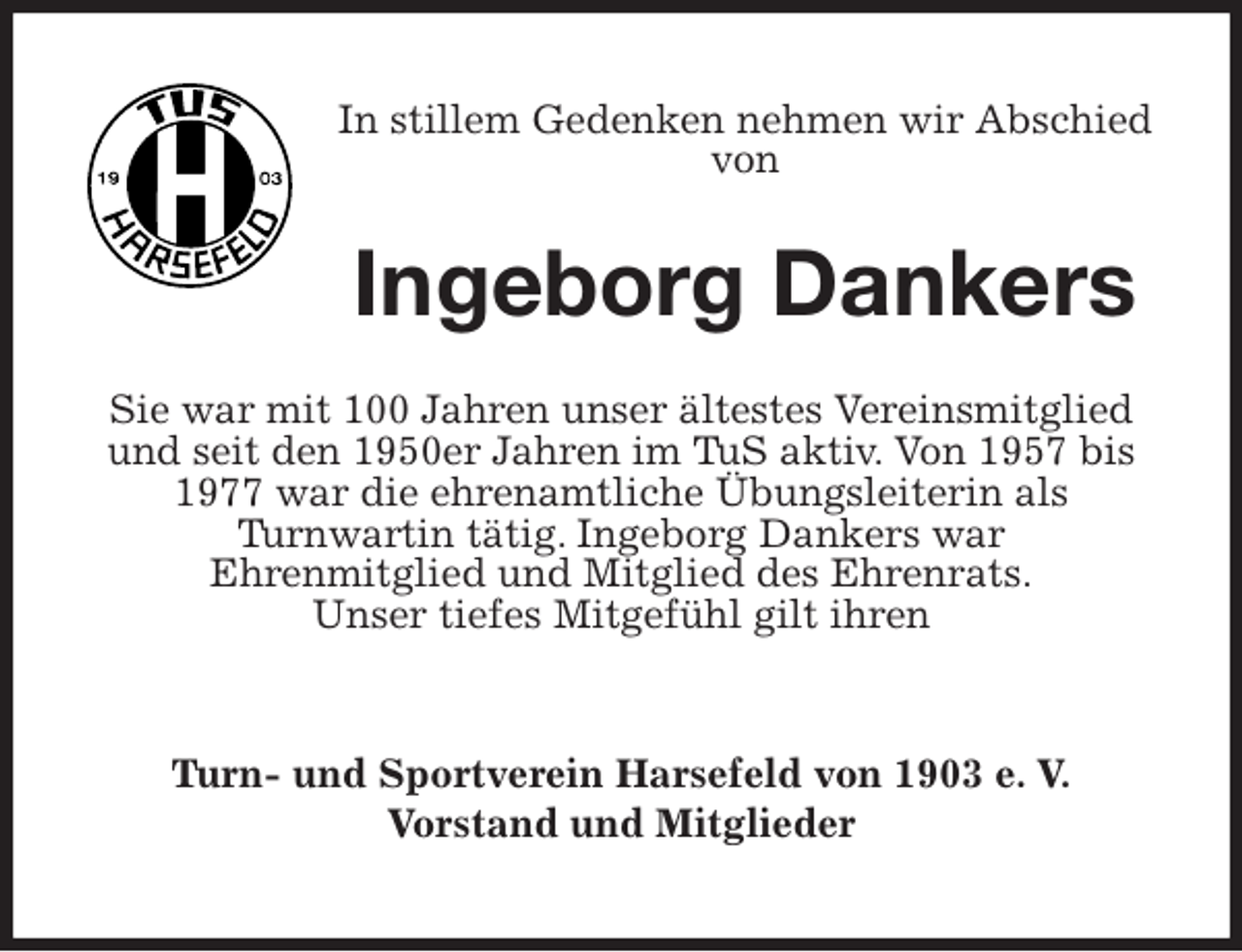 <p>In stillem Gedenken nehmen wir Abschied von<br />Ingeborg Dankers<br />Sie war mit 100 Jahren unser ältestes Vereinsmitglied und seit den 1950er Jahren im TuS aktiv. Von 1957 bis 1977 war die ehrenamtliche Übungsleiterin als<br />Turnwartin tätig. Ingeborg Dankers war<br />Ehrenmitglied und Mitglied des Ehrenrats.<br />Unser tiefes Mitgefühl gilt ihren<br />Turn- und Sportverein Harsefeld von 1903 e. V.<br />Vorstand und Mitglieder</p>