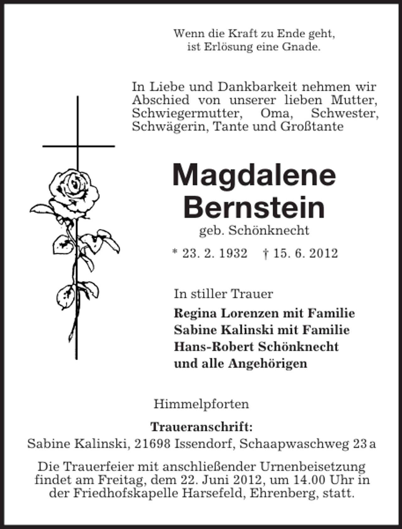 <p>Wenn die Kraft zu Ende geht,<br />ist Erlösung eine Gnade.</p><p>In Liebe und Dankbarkeit nehmen wir<br />Abschied von unserer lieben Mutter,<br />Schwiegermutter, Oma, Schwester,<br />Schwägerin, Tante und Großtante</p><p>Magdalene<br />Bernstein<br />geb. Schönknecht<br />* 23. 2. 1932</p><p>† 15. 6. 2012</p><p>In stiller Trauer<br />Regina Lorenzen mit Familie<br />Sabine Kalinski mit Familie<br />Hans-Robert Schönknecht<br />und alle Angehörigen<br />Himmelpforten<br />Traueranschrift:<br />Sabine Kalinski, 21698 Issendorf, Schaapwaschweg 23 a<br />Die Trauerfeier mit anschließender Urnenbeisetzung<br />findet am Freitag, dem 22. Juni 2012, um 14.00 Uhr in<br />der Friedhofskapelle Harsefeld, Ehrenberg, statt.</p>