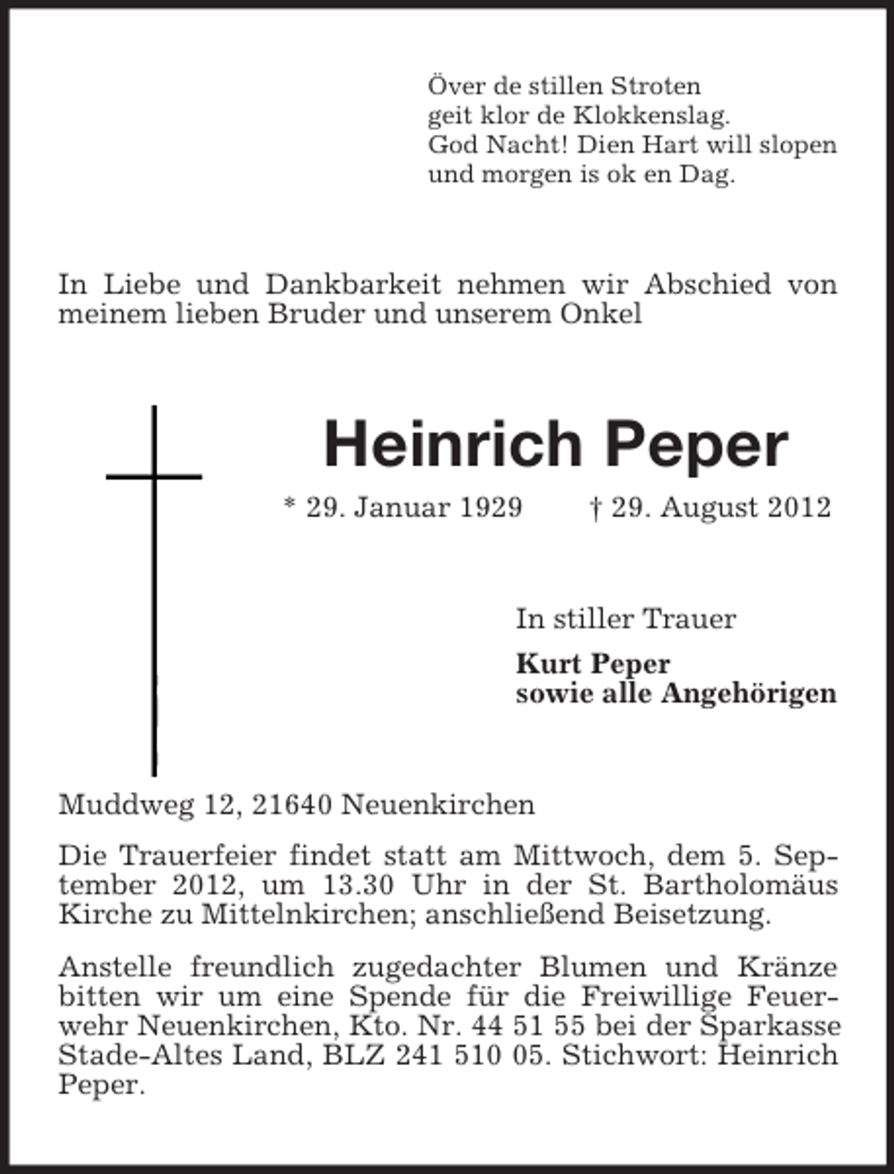<p>Över de stillen Stroten<br />geit klor de Klokkenslag.<br />God Nacht! Dien Hart will slopen<br />und morgen is ok en Dag.</p><p>In Liebe und Dankbarkeit nehmen wir Abschied von<br />meinem lieben Bruder und unserem Onkel</p><p>Heinrich Peper<br />* 29. Januar 1929</p><p>† 29. August 2012</p><p>In stiller Trauer<br />Kurt Peper<br />sowie alle Angehörigen</p><p>Muddweg 12, 21640 Neuenkirchen<br />Die Trauerfeier findet statt am Mittwoch, dem 5. September 2012, um 13.30 Uhr in der St. Bartholomäus<br />Kirche zu Mittelnkirchen; anschließend Beisetzung.<br />Anstelle freundlich zugedachter Blumen und Kränze<br />bitten wir um eine Spende für die Freiwillige Feuerwehr Neuenkirchen, Kto. Nr. 44 51 55 bei der Sparkasse<br />Stade-Altes Land, BLZ 241 515. Stichwort: Heinrich<br />Peper.</p>
