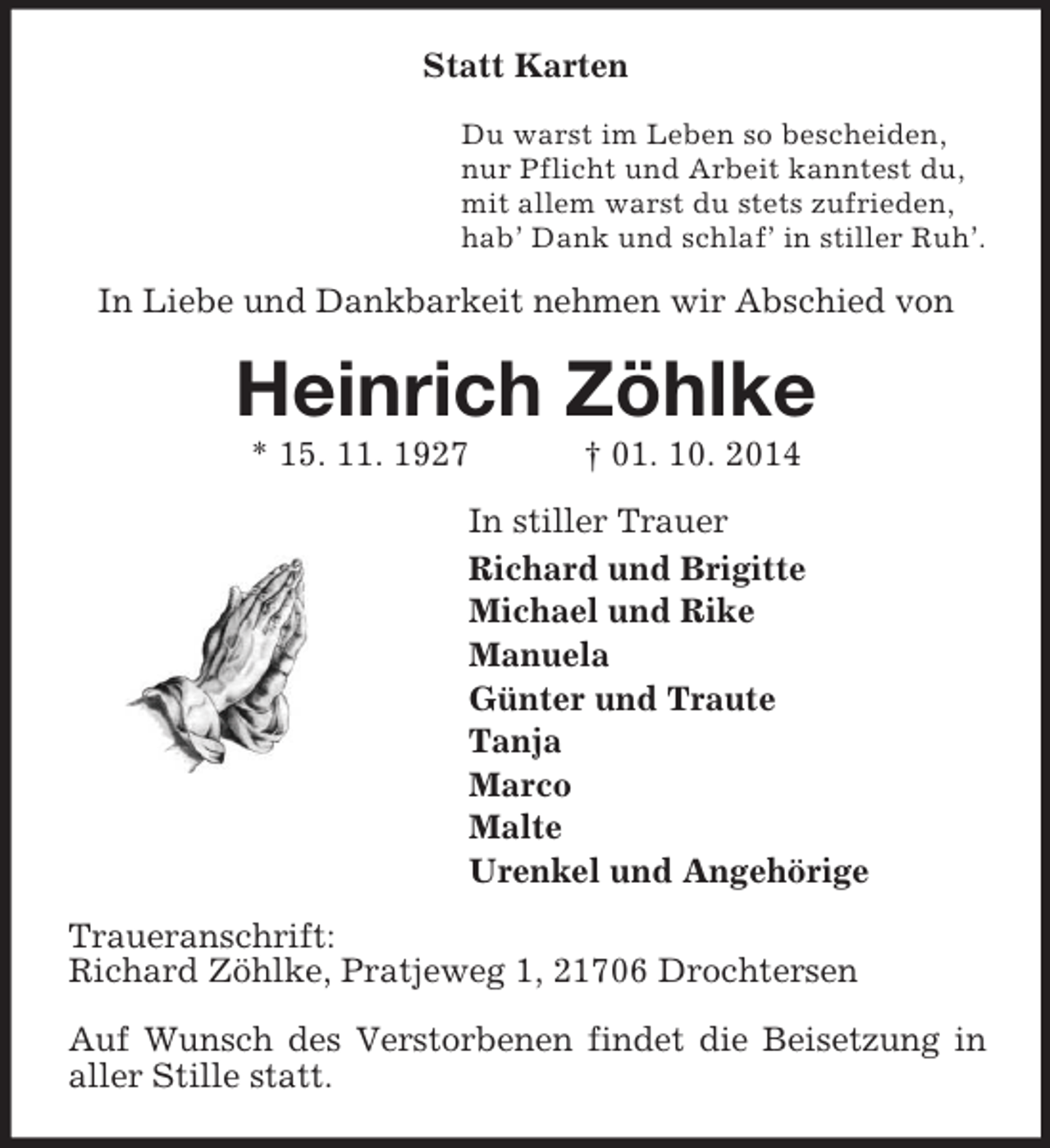<p>Statt Karten<br />Du warst im Leben so bescheiden,<br />nur Pflicht und Arbeit kanntest du,<br />mit allem warst du stets zufrieden,<br />hab’ Dank und schlaf’ in stiller Ruh’.<br />In Liebe und Dankbarkeit nehmen wir Abschied von<br />Heinrich Zöhlke<br />* 15. 11. 1927 † 01. 10. 2014<br />In stiller Trauer<br />Richard und Brigitte<br />Michael und Rike<br />Manuela<br />Günter und Traute<br />Tanja<br />Marco<br />Malte<br />Urenkel und Angehörige<br />Traueranschrift:<br />Richard Zöhlke, Pratjeweg 1, 21706 Drochtersen</p><p>Auf Wunsch des Verstorbenen findet die Beisetzung in aller Stille statt.</p>