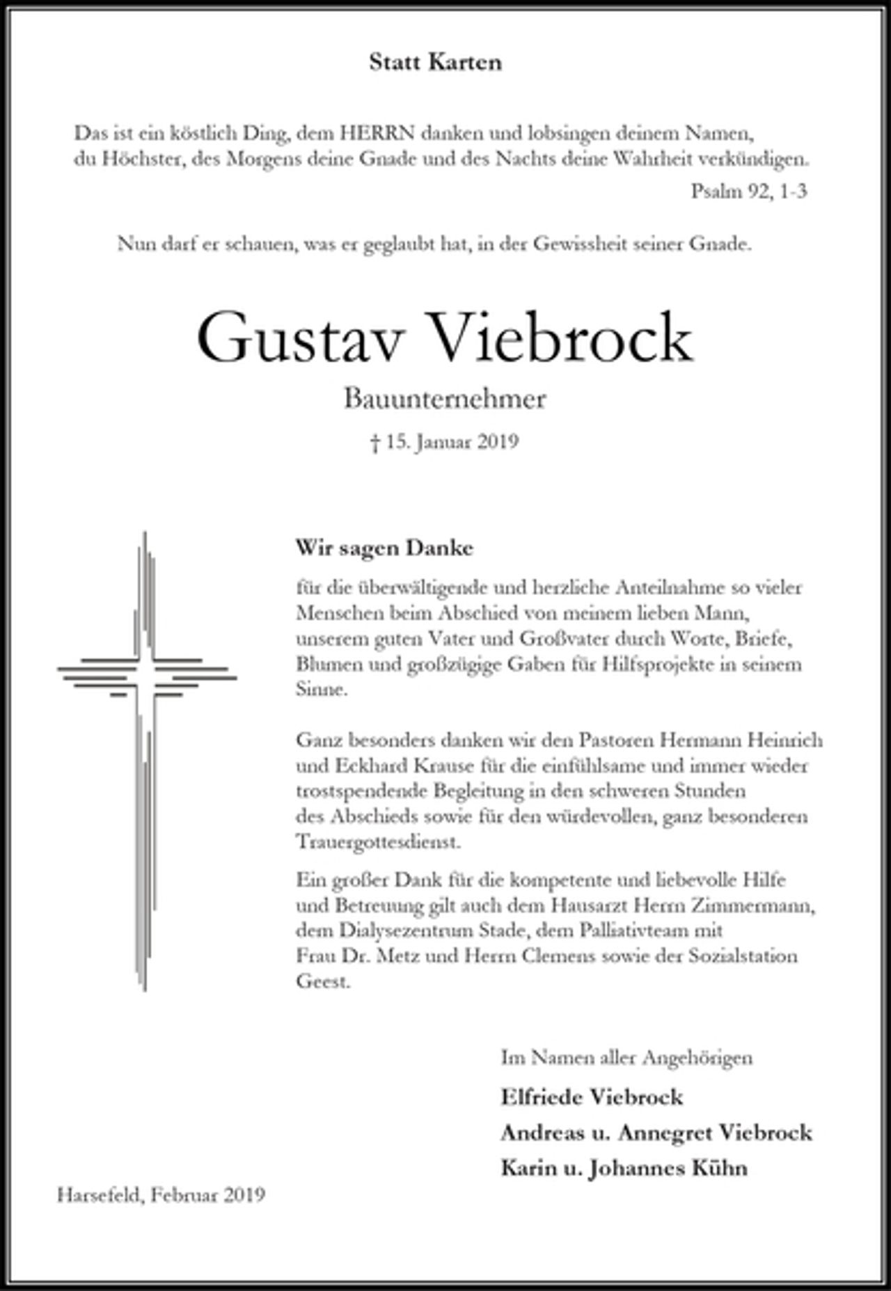 <p>Statt Karten<br />Das ist ein köstlich Ding, dem HERRN danken und lobsingen deinem Namen,<br />du Höchster, des Morgens deine Gnade und des Nachts deine Wahrheit verkündigen.<br />Psalm 92, 1-3<br />Nun darf er schauen, was er geglaubt hat, in der Gewissheit seiner Gnade.<br />Gustav Viebrock<br />Bauunternehmer<br />† 15. Januar 2019<br />Wir sagen Danke<br />für die überwältigende und herzliche Anteilnahme so vieler Menschen beim Abschied von meinem lieben Mann,<br />unserem guten Vater und Großvater durch Worte, Briefe,<br />Blumen und großzügige Gaben für Hilfsprojekte in seinem Sinne.<br />Ganz besonders danken wir den Pastoren Hermann Heinrich und Eckhard Krause für die einfühlsame und immer wieder trostspendende Begleitung in den schweren Stunden<br />des Abschieds sowie für den würdevollen, ganz besonderen Trauergottesdienst.<br />Ein großer Dank für die kompetente und liebevolle Hilfe<br />und Betreuung gilt auch dem Hausarzt Herrn Zimmermann,<br />dem Dialysezentrum Stade, dem Palliativteam mit<br />Frau Dr. Metz und Herrn Clemens sowie der Sozialstation Geest.<br />Im Namen aller Angehörigen<br />Elfriede Viebrock<br />Andreas u. Annegret Viebrock<br />Karin u. Johannes Kühn<br />Harsefeld, Februar 2019</p>