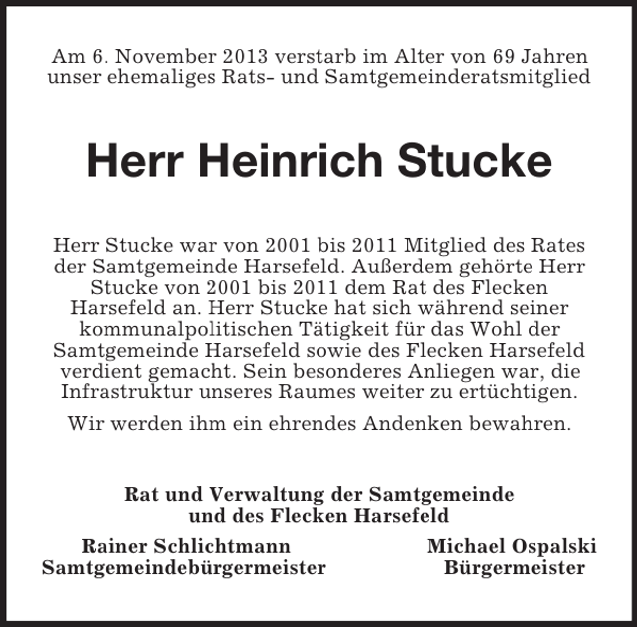 <p>Am 6. November 2013 verstarb im Alter von 69 Jahren unser ehemaliges Rats- und Samtgemeinderatsmitglied<br />Herr Heinrich Stucke<br />Herr Stucke war von 2001 bis 2011 Mitglied des Rates der Samtgemeinde Harsefeld. Außerdem gehörte Herr Stucke von 2001 bis 2011 dem Rat des Flecken<br />Harsefeld an. Herr Stucke hat sich während seiner kommunalpolitischen Tätigkeit für das Wohl der<br />Samtgemeinde Harsefeld sowie des Flecken Harsefeld verdient gemacht. Sein besonderes Anliegen war, die<br />Infrastruktur unseres Raumes weiter zu ertüchtigen. Wir werden ihm ein ehrendes Andenken bewahren.<br />Rat und Verwaltung der Samtgemeinde<br />und des Flecken Harsefeld<br />Rainer Schlichtmann Michael Ospalski<br />Samtgemeindebürgermeister Bürgermeister</p>