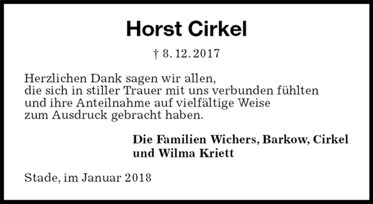 <p>Horst Cirkel<br />† 8. 12. 2017<br />Herzlichen Dank sagen wir allen,<br />die sich in stiller Trauer mit uns verbunden fühlten<br />und ihre Anteilnahme auf vielfältige Weise<br />zum Ausdruck gebracht haben.<br />Die Familien Wichers, Barkow, Cirkel<br />und Wilma Kriett<br />Stade, im Januar 2018</p>