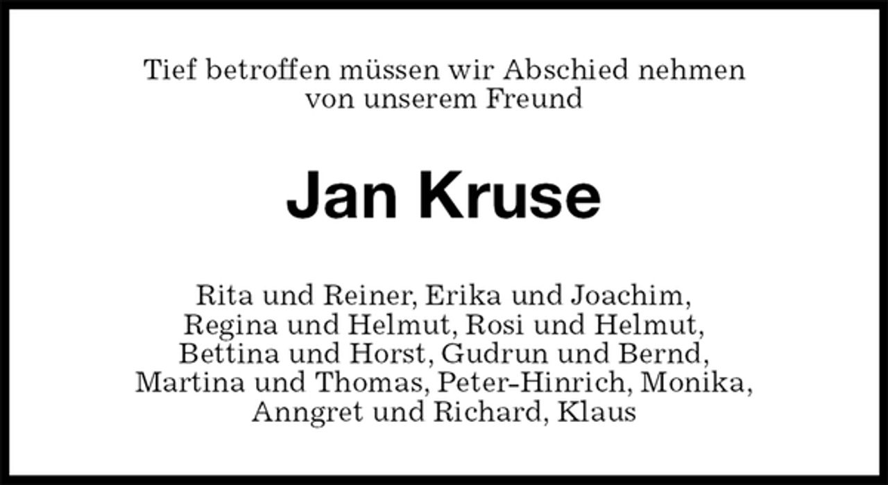 <p>Tief betroffen müssen wir Abschied nehmen<br />von unserem Freund<br />Jan Kruse<br />Rita und Reiner, Erika und Joachim,<br />Regina und Helmut, Rosi und Helmut,<br />Bettina und Horst, Gudrun und Bernd,<br />Martina und Thomas, Peter-Hinrich, Monika,<br />Anngret und Richard, Klaus</p>