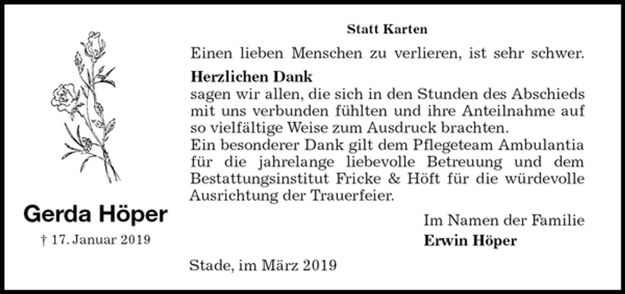 <p>Statt Karten<br />Einen lieben Menschen zu verlieren, ist sehr schwer.<br />Herzlichen Dank<br />sagen wir allen, die sich in den Stunden des Abschieds<br />mit uns verbunden fühlten und ihre Anteilnahme auf<br />so vielfältige Weise zum Ausdruck brachten.<br />Ein besonderer Dank gilt dem Pflegeteam Ambulantia<br />für die jahrelange liebevolle Betreuung und dem<br />Bestattungsinstitut Fricke &amp; Höft für die würdevolle<br />Ausrichtung der Trauerfeier.<br />Im Namen der Familie<br />Erwin Höper<br />Stade, im März 2019</p><p>Gerda Höper<br />† 17. Januar 2019</p>