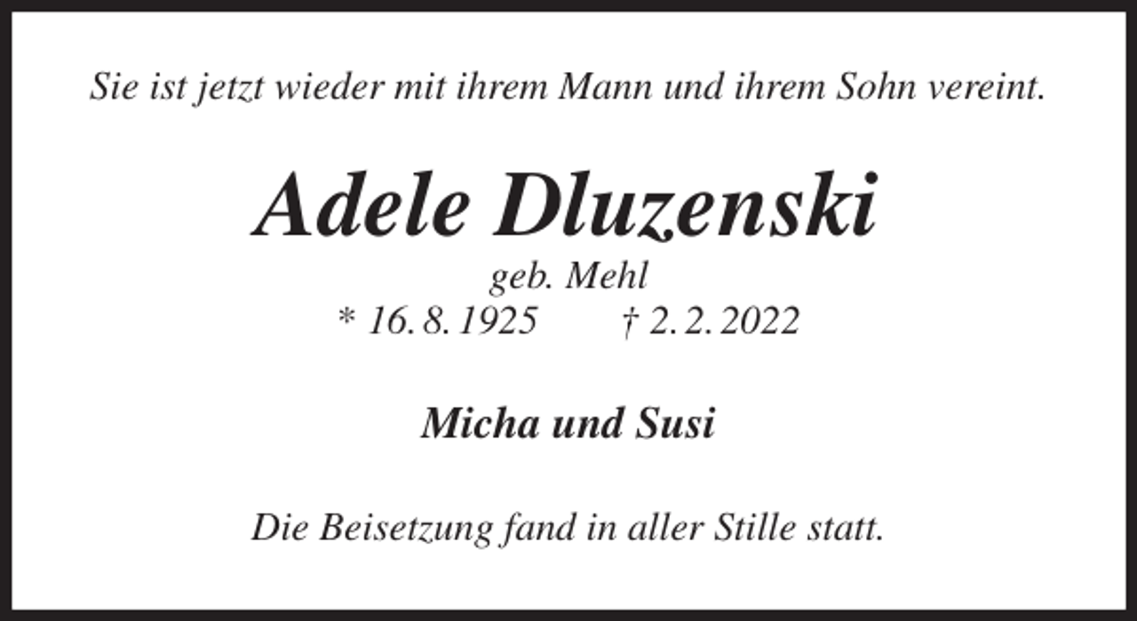 <p>Sie ist jetzt wieder mit ihrem Mann und ihrem Sohn vereint.<br />Adele Dluzenski<br />geb. Mehl<br />* 16. 8. 1925 † 2. 2. 2022<br />Micha und Susi<br />Die Beisetzung fand in aller Stille statt.</p>