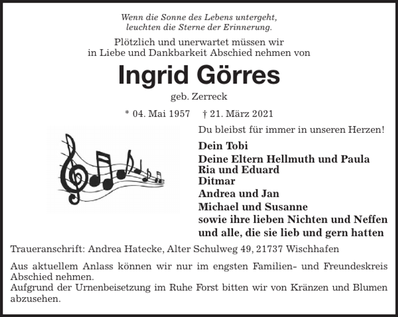 <p>Wenn die Sonne des Lebens untergeht,<br />leuchten die Sterne der Erinnerung.<br />Plötzlich und unerwartet müssen wir<br />in Liebe und Dankbarkeit Abschied nehmen von<br />Ingrid Görres<br />geb. Zerreck<br />* 04. Mai 1957 † 21. März 2021<br />Du bleibst für immer in unseren Herzen!<br />Dein Tobi<br />Deine Eltern Hellmuth und Paula<br />Ria und Eduard<br />Ditmar<br />Andrea und Jan<br />Michael und Susanne<br />sowie ihre lieben Nichten und Neffen<br />und alle, die sie lieb und gern hatten<br />Traueranschrift: Andrea Hatecke, Alter Schulweg 49, 21737 Wischhafen<br />Aus aktuellem Anlass können wir nur im engsten Familien- und Freundeskreis<br />Abschied nehmen.<br />Aufgrund der Urnenbeisetzung im Ruhe Forst bitten wir von Kränzen und Blumen<br />abzusehen.</p>