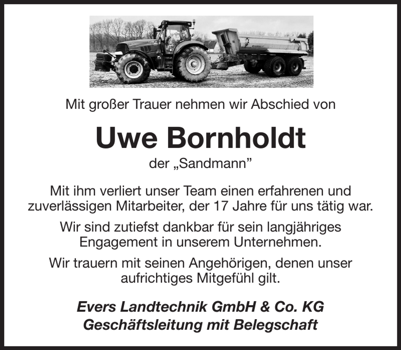 <p>Mit großer Trauer nehmen wir Abschied von<br />Uwe Bornholdt<br />der „Sandmann”<br />Mit ihm verliert unser Team einen erfahrenen und<br />zuverlässigen Mitarbeiter, der 17 Jahre für uns tätig war.<br />Wir sind zutiefst dankbar für sein langjähriges<br />Engagement in unserem Unternehmen.<br />Wir trauern mit seinen Angehörigen, denen unser<br />aufrichtiges Mitgefühl gilt.<br />Evers Landtechnik GmbH &amp; Co. KG<br />Geschäftsleitung mit Belegschaft</p>