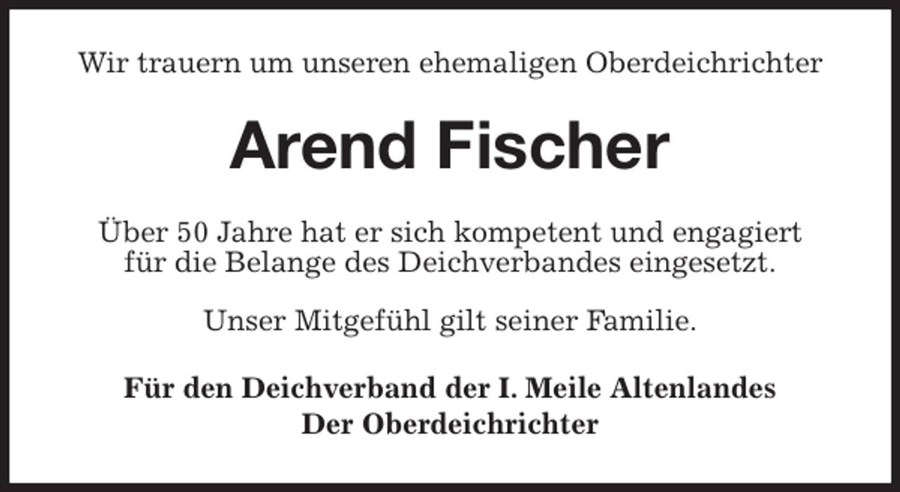 <p>Wir trauern um unseren ehemaligen Oberdeichrichter<br />Arend Fischer<br />Über 50 Jahre hat er sich kompetent und engagiert<br />für die Belange des Deichverbandes eingesetzt.</p><p>Unser Mitgefühl gilt seiner Familie.<br />Für den Deichverband der I. Meile Altenlandes<br />Der Oberdeichrichter</p>