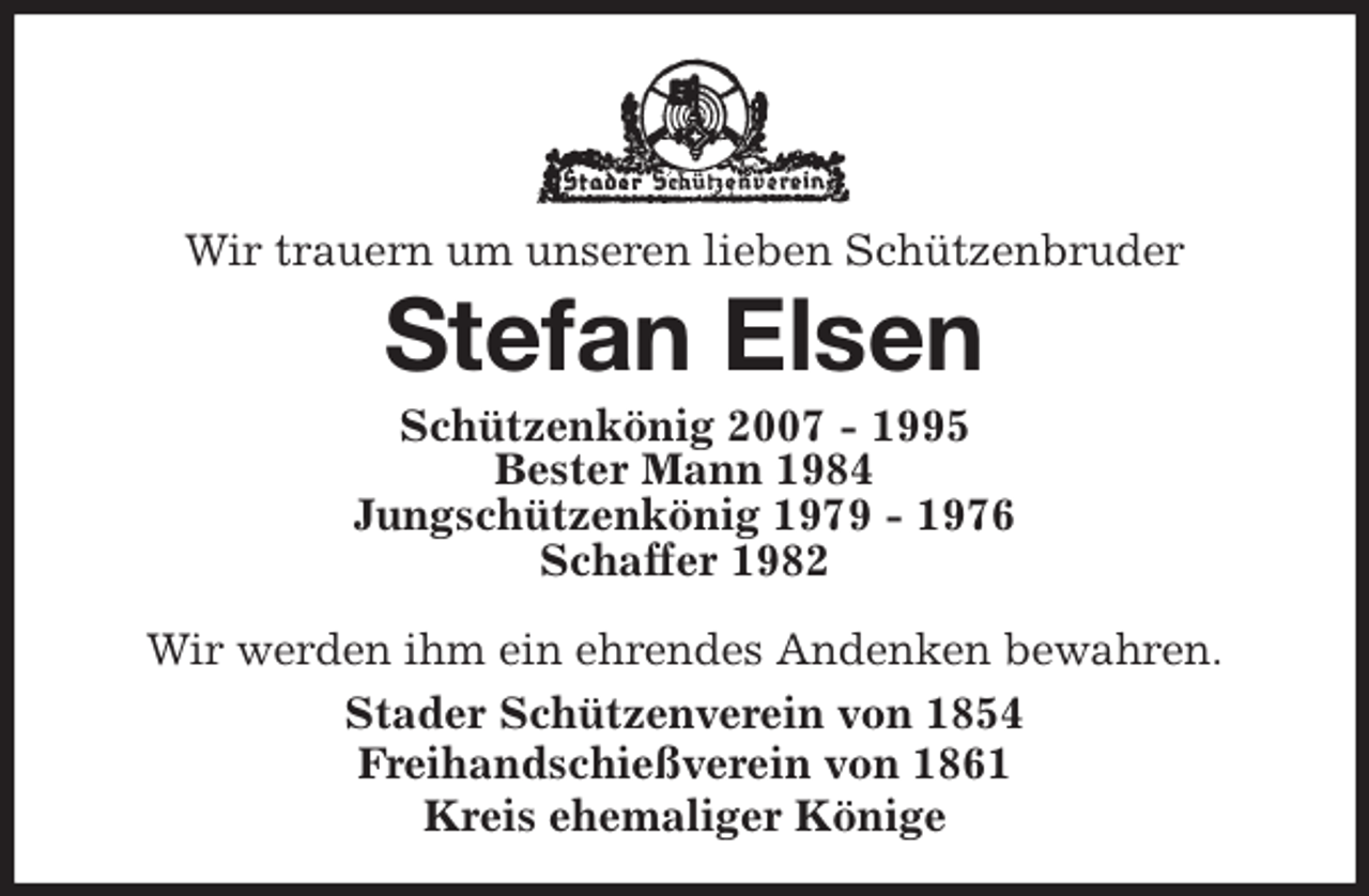 <p>Wir trauern um unseren lieben Schützenbruder<br />Stefan Elsen<br />Stader Schützenverein von 1854<br />Freihandschießverein von 1861<br />Kreis ehemaliger Könige<br />Schützenkönig 2007 - 1995<br />Bester Mann 1984<br />Jungschützenkönig 1979 - 1976<br />Schaffer 1982</p>
<p>Wir werden ihm ein ehrendes Andenken bewahren.</p>