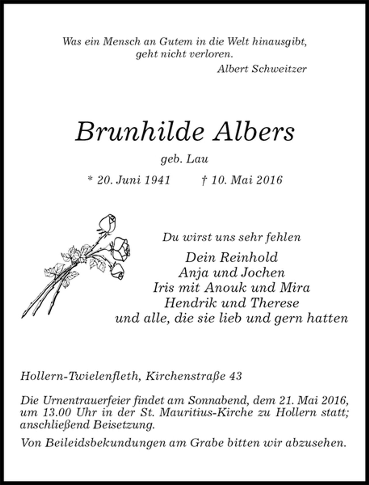 <p>Was ein Mensch an Gutem in die Welt hinausgibt,<br />geht nicht verloren.<br />Albert Schweitzer<br />Brunhilde Albers<br />geb. Lau<br />* 20. Juni 1941 † 10. Mai 2016<br />Du wirst uns sehr fehlen<br />Dein Reinhold<br />Anja und Jochen<br />Iris mit Anouk und Mira<br />Hendrik und Therese<br />und alle, die sie lieb und gern hatten<br />Hollern-Twielenfleth, Kirchenstraße 43</p>
<p>Die Urnentrauerfeier findet am Sonnabend, dem 21. Mai 2016,<br />um 13.00 Uhr in der St. Mauritius-Kirche zu Hollern statt; anschließend Beisetzung.<br />Von Beileidsbekundungen am Grabe bitten wir abzusehen.</p>