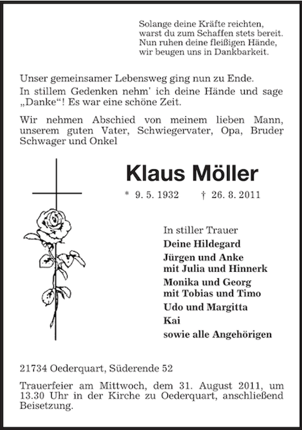 <p>Solange deine Kräfte reichten,<br />warst du zum Schaffen stets bereit.<br />Nun ruhen deine fleißigen Hände,<br />wir beugen uns in Dankbarkeit.</p><p>Unser gemeinsamer Lebensweg ging nun zu Ende.<br />In stillem Gedenken nehm' ich deine Hände und sage<br />„Danke“! Es war eine schöne Zeit.<br />Wir nehmen Abschied von meinem lieben Mann,<br />unserem guten Vater, Schwiegervater, Opa, Bruder<br />,<br />Schwager und Onkel</p><p>Klaus Möller<br />* 9. 5. 1932</p><p>† 26. 8. 2011</p><p>In stiller Trauer<br />Deine Hildegard<br />Jürgen und Anke<br />mit Julia und Hinnerk<br />Monika und Georg<br />mit Tobias und Timo<br />Udo und Margitta<br />Kai<br />sowie alle Angehörigen</p><p>21734 Oederquart, Süderende 52<br />Trauerfeier am Mittwoch, dem 31. August 2011, um<br />13.30 Uhr in der Kirche zu Oederquart, anschließend<br />Beisetzung.</p>