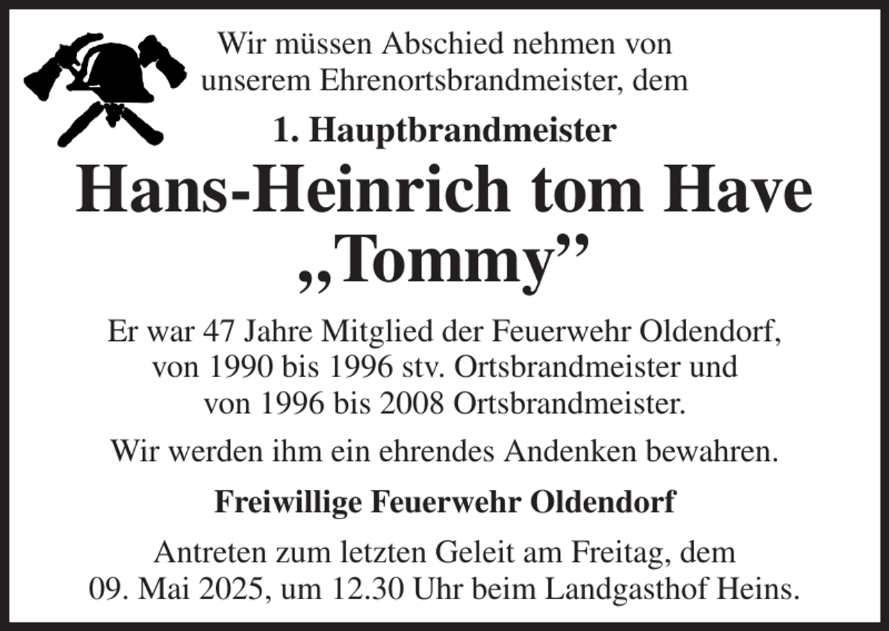 <p>Wir müssen Abschied nehmen von<br />unserem Ehrenortsbrandmeister, dem<br />1. Hauptbrandmeister<br />Hans-Heinrich tom Have<br />„Tommy”<br />Er war 47 Jahre Mitglied der Feuerwehr Oldendorf,<br />von 1990 bis 1996 stv. Ortsbrandmeister und<br />von 1996 bis 2008 Ortsbrandmeister.<br />Wir werden ihm ein ehrendes Andenken bewahren.<br />Freiwillige Feuerwehr Oldendorf<br />Antreten zum letzten Geleit am Freitag, dem<br />09. Mai 2025, um 12.30 Uhr beim Landgasthof Heins.</p>
