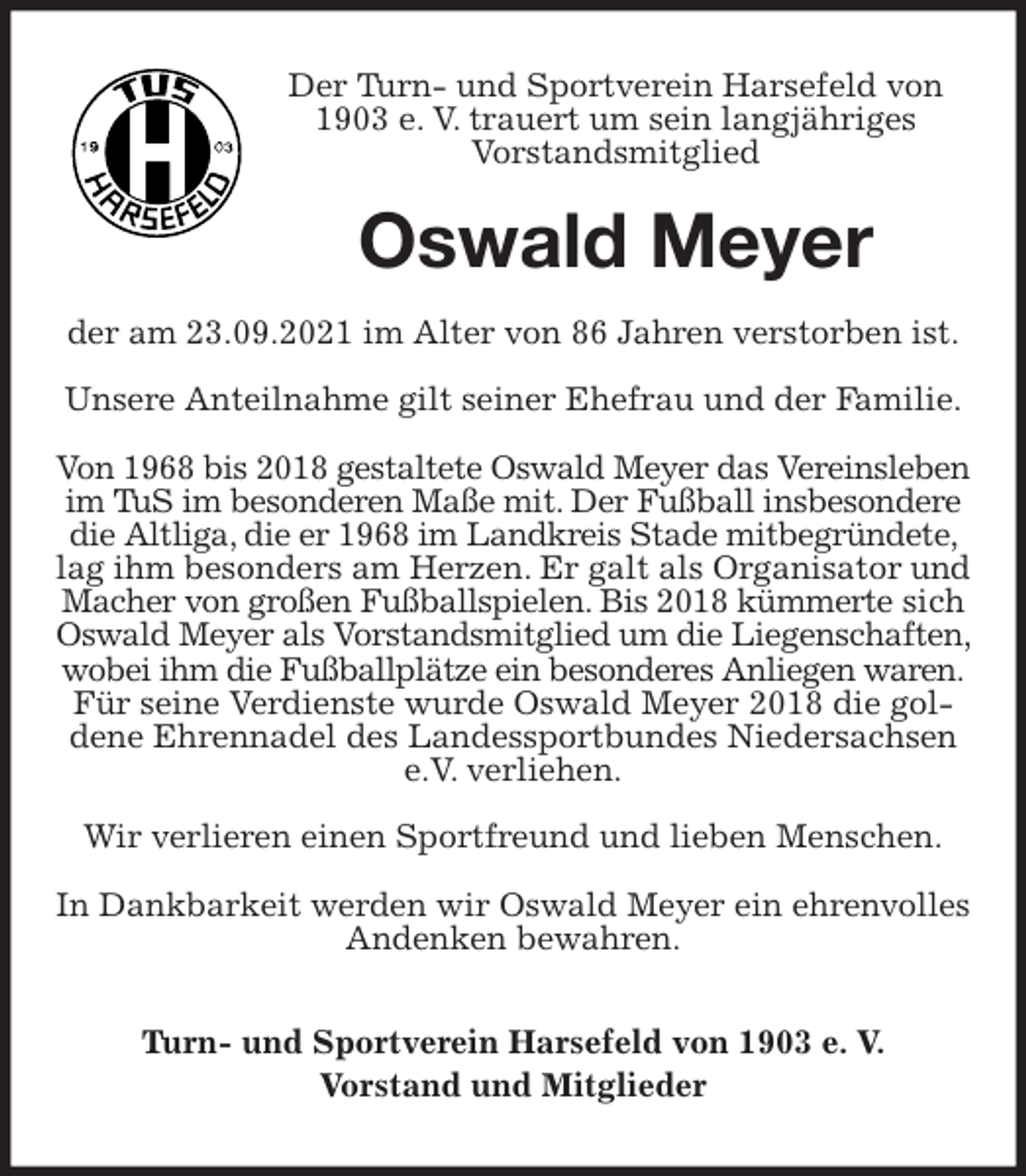 <p>Der Turn- und Sportverein Harsefeld von 1903 e. V. trauert um sein langjähriges<br />Vorstandsmitglied<br />Oswald Meyer<br />der am 23.09.2021 im Alter von 86 Jahren verstorben ist.</p>
<p>Unsere Anteilnahme gilt seiner Ehefrau und der Familie.</p>
<p>Von 1968 bis 2018 gestaltete Oswald Meyer das Vereinsleben im TuS im besonderen Maße mit. Der Fußball insbesondere die Altliga, die er 1968 im Landkreis Stade mitbegründete, lag ihm besonders am Herzen. Er galt als Organisator und Macher von großen Fußballspielen. Bis 2018 kümmerte sich Oswald Meyer als Vorstandsmitglied um die Liegenschaften, wobei ihm die Fußballplätze ein besonderes Anliegen waren.<br />Für seine Verdienste wurde Oswald Meyer 2018 die goldene Ehrennadel des Landessportbundes Niedersachsen e.V. verliehen.</p>
<p>Wir verlieren einen Sportfreund und lieben Menschen.</p>
<p>In Dankbarkeit werden wir Oswald Meyer ein ehrenvolles Andenken bewahren.<br />Turn- und Sportverein Harsefeld von 1903 e. V.<br />Vorstand und Mitglieder</p>