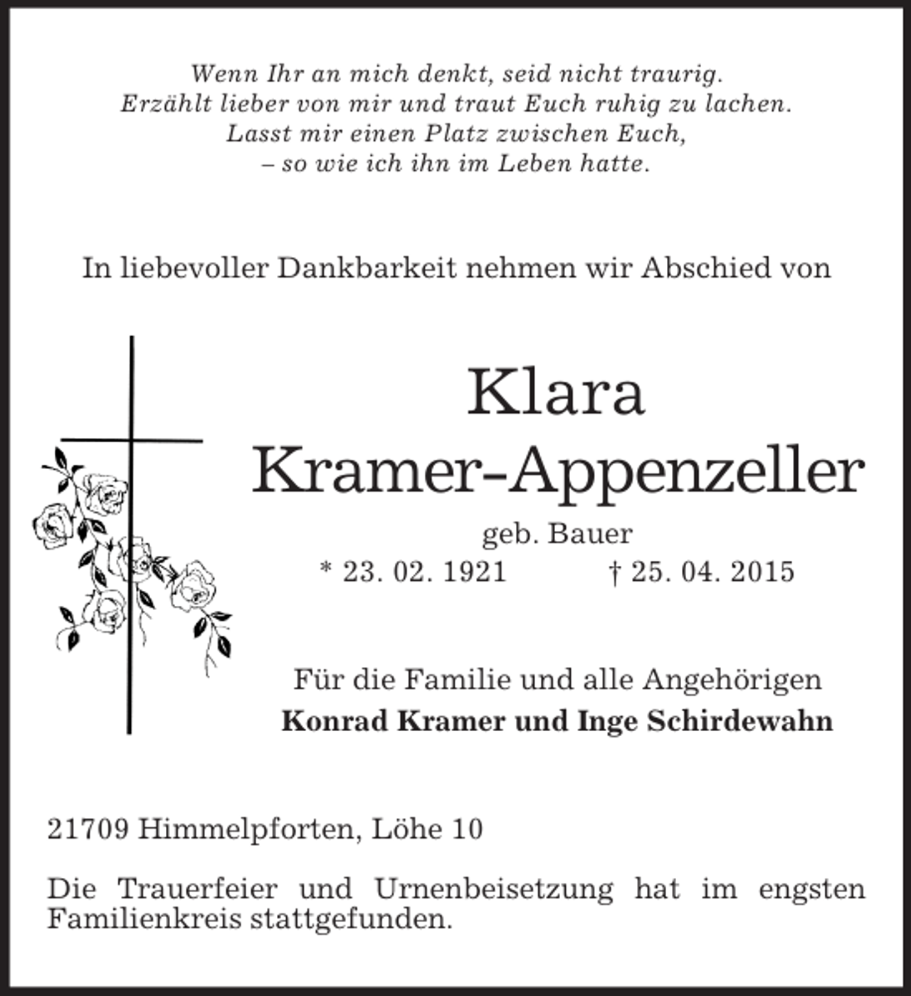<p>Wenn Ihr an mich denkt, seid nicht traurig.<br />Erzählt lieber von mir und traut Euch ruhig zu lachen.<br />Lasst mir einen Platz zwischen Euch,<br />– so wie ich ihn im Leben hatte.<br />In liebevoller Dankbarkeit nehmen wir Abschied von<br />Klara<br />Kramer-Appenzeller<br />geb. Bauer<br />* 23. 02. 1921 † 25. 04. 2015<br />Für die Familie und alle Angehörigen<br />Konrad Kramer und Inge Schirdewahn<br />21709 Himmelpforten, Löhe 10</p><p>Die Trauerfeier und Urnenbeisetzung hat im engsten<br />Familienkreis stattgefunden.</p>