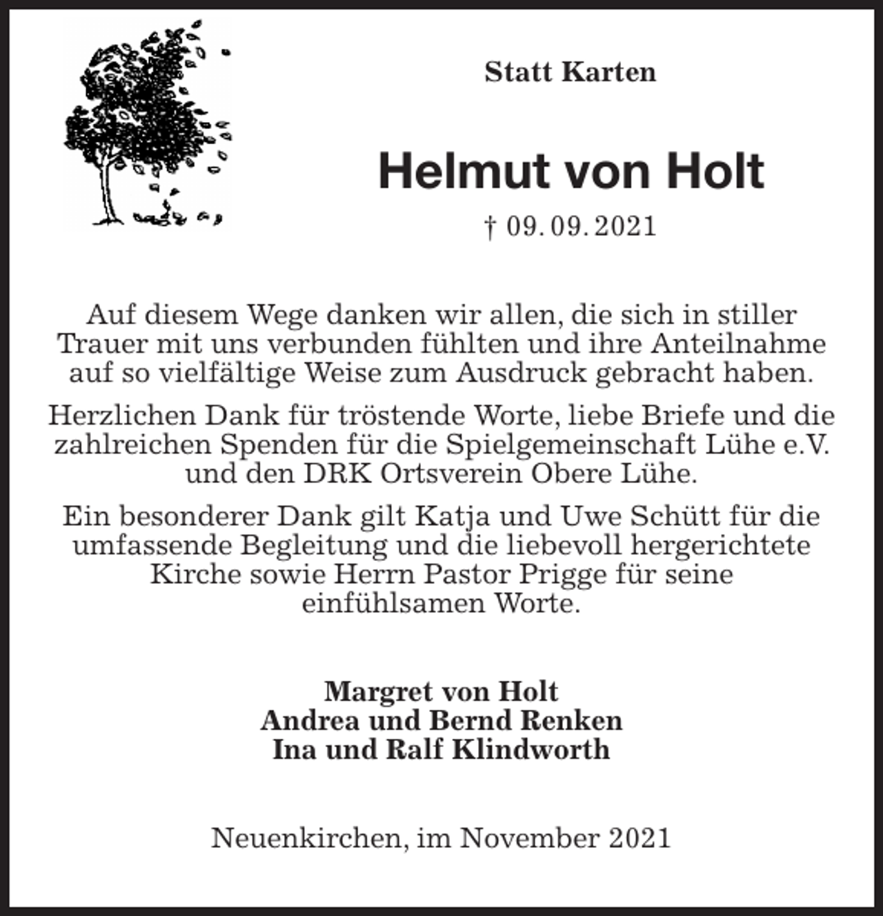 <p>Statt Karten<br />Helmut von Holt<br />† 09. 09. 2021<br />Auf diesem Wege danken wir allen, die sich in stiller Trauer mit uns verbunden fühlten und ihre Anteilnahme auf so vielfältige Weise zum Ausdruck gebracht haben.<br />Herzlichen Dank für tröstende Worte, liebe Briefe und die zahlreichen Spenden für die Spielgemeinschaft Lühe e.V. und den DRK Ortsverein Obere Lühe.<br />Ein besonderer Dank gilt Katja und Uwe Schütt für die umfassende Begleitung und die liebevoll hergerichtete Kirche sowie Herrn Pastor Prigge für seine<br />einfühlsamen Worte.<br />Margret von Holt<br />Andrea und Bernd Renken<br />Ina und Ralf Klindworth<br />Neuenkirchen, im November 2021</p>