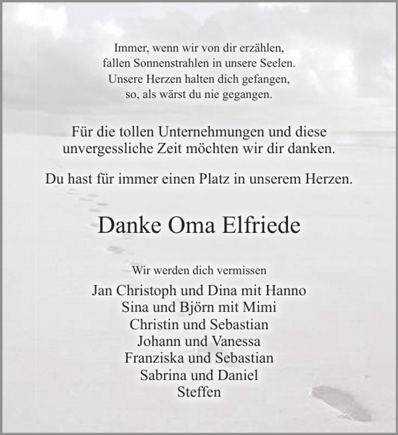 <p>Für die tollen Unternehmungen und diese<br />unvergessliche Zeit möchten wir dir danken.<br />Du hast für immer einen Platz in unserem Herzen.<br />Danke Oma Elfriede</p>
<p>Wir werden dich vermissen</p>
<p>Jan Christoph und Dina mit Hanno</p>
<p>Sina und Björn mit Mimi</p>
<p>Christin und Sebastian</p>
<p>Johann und Vanessa</p>
<p>Franziska und Sebastian</p>
<p>Sabrina und Daniel</p>
<p>Steffen</p>
<p>Immer, wenn wir von dir erzählen,</p>
<p>fallen Sonnenstrahlen in unsere Seelen.</p>
<p>Unsere Herzen halten dich gefangen,</p>
<p>so, als wärst du nie gegangen.</p>