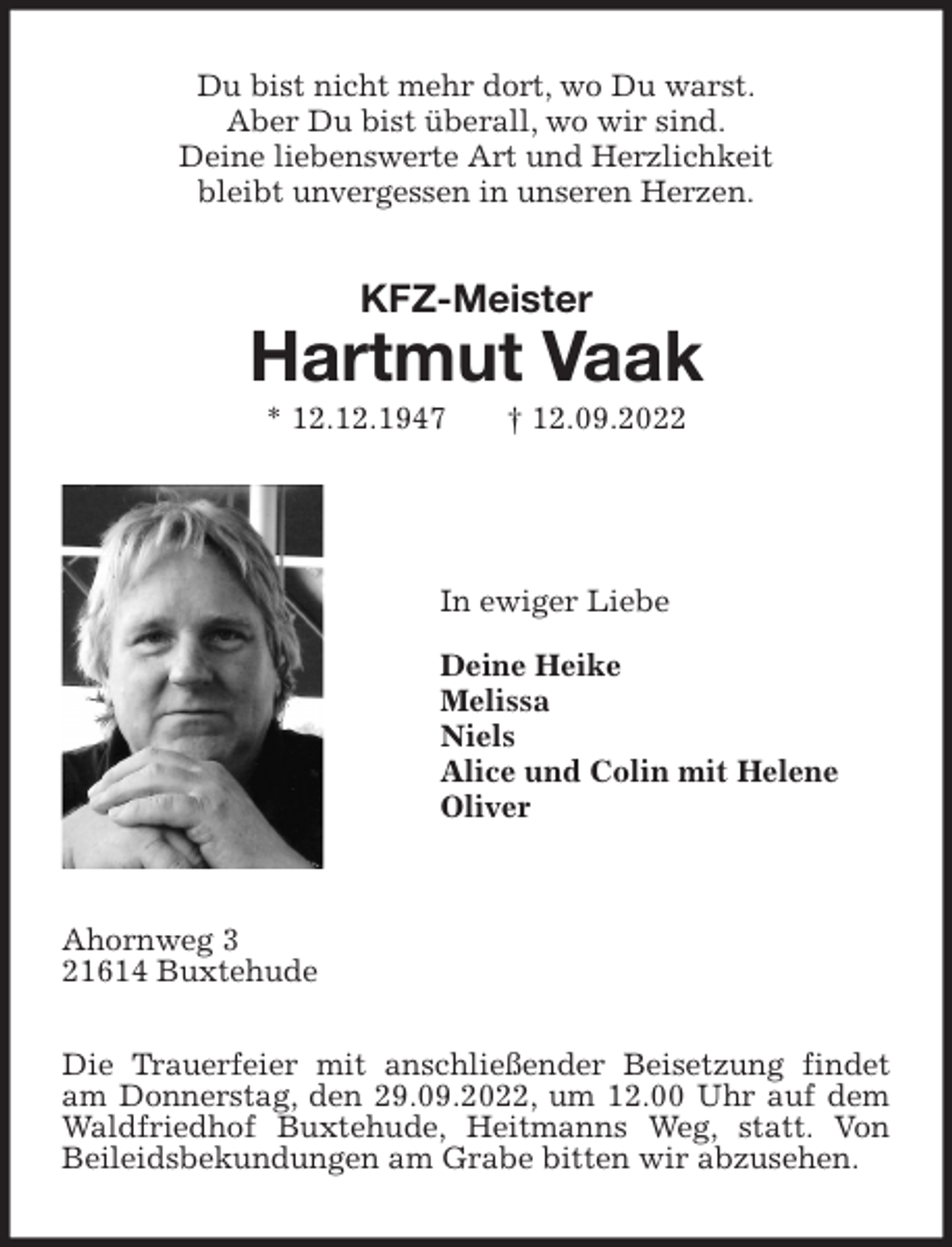 <p>Du bist nicht mehr dort, wo Du warst.<br />Aber Du bist überall, wo wir sind.<br />Deine liebenswerte Art und Herzlichkeit<br />bleibt unvergessen in unseren Herzen.<br />KFZ-Meister</p><p>Hartmut Vaak<br />* 12.12.1947 † 12.09.2022</p><p>In ewiger Liebe</p><p>Deine Heike<br />Melissa<br />Niels<br />Alice und Colin mit Helene<br />Oliver</p><p>Ahornweg 3<br />21614 Buxtehude</p><p>Die Trauerfeier mit anschließender Beisetzung findet am Donnerstag, den 29.09.2022, um 12.00 Uhr auf dem Waldfriedhof Buxtehude, Heitmanns Weg, statt. Von Beileidsbekundungen am Grabe bitten wir abzusehen.</p>