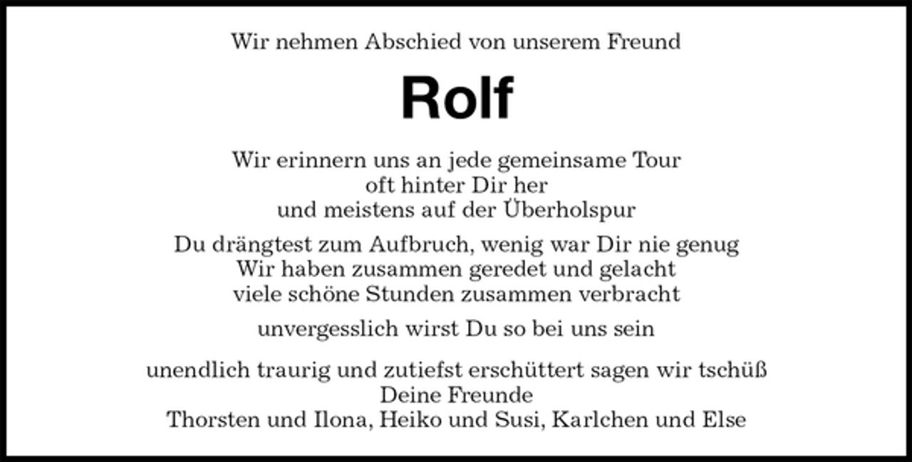 <p>Wir nehmen Abschied von unserem Freund<br />Rolf<br />Wir erinnern uns an jede gemeinsame Tour<br />oft hinter Dir her<br />und meistens auf der Überholspur<br />Du drängtest zum Aufbruch, wenig war Dir nie genug<br />Wir haben zusammen geredet und gelacht<br />viele schöne Stunden zusammen verbracht<br />unvergesslich wirst Du so bei uns sein<br />unendlich traurig und zutiefst erschüttert sagen wir tschüß<br />Deine Freunde<br />Thorsten und Ilona, Heiko und Susi, Karlchen und Else</p>