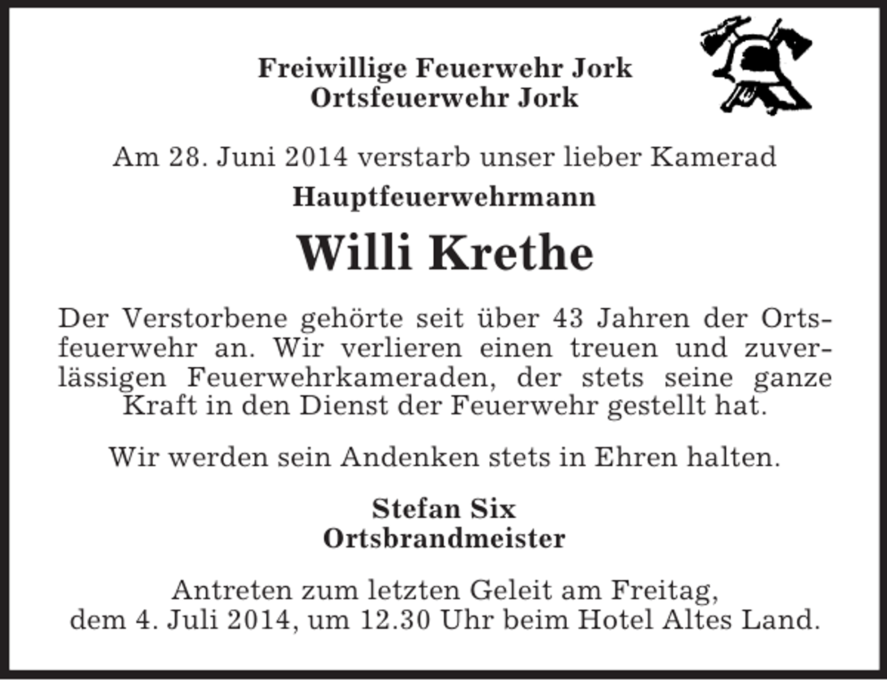 <p>Freiwillige Feuerwehr Jork<br />Ortsfeuerwehr Jork<br />Am 28. Juni 2014 verstarb unser lieber Kamerad<br />Hauptfeuerwehrmann<br />Willi Krethe<br />Der Verstorbene gehörte seit über 43 Jahren der Ortsfeuerwehr an. Wir verlieren einen treuen und zuver-<br />lässigen Feuerwehrkameraden, der stets seine ganze Kraft in den Dienst der Feuerwehr gestellt hat.<br />Wir werden sein Andenken stets in Ehren halten.<br />Stefan Six<br />Ortsbrandmeister<br />Antreten zum letzten Geleit am Freitag,<br />dem 4. Juli 2014, um 12.30 Uhr beim Hotel Altes Land.</p>