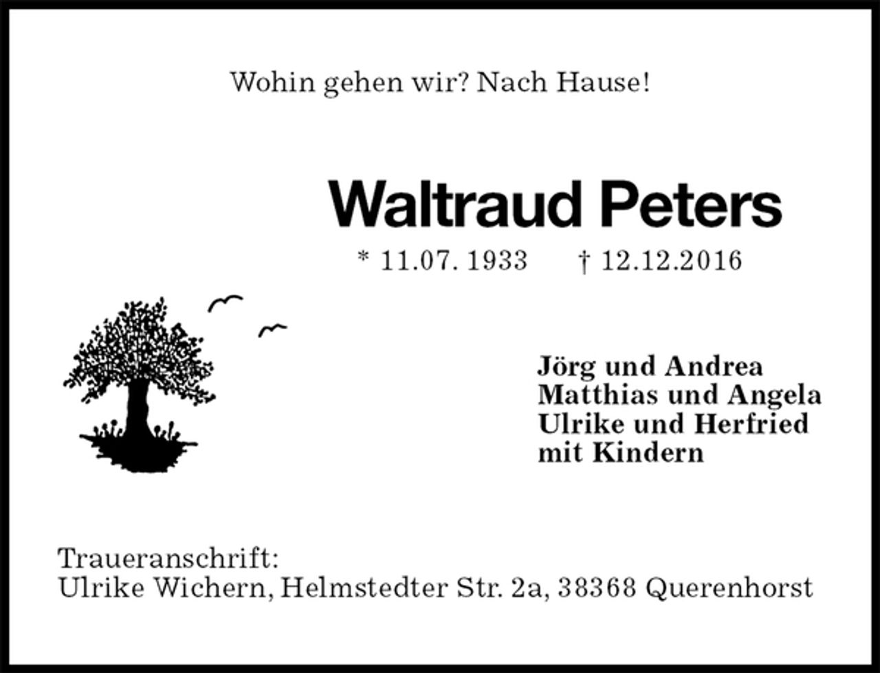 <p>Wohin gehen wir? Nach Hause!<br />Waltraud Peters<br />* 11.07. 1933 † 12.12.2016<br />Jörg und Andrea<br />Matthias und Angela<br />Ulrike und Herfried<br />mit Kindern<br />Traueranschrift:<br />Ulrike Wichern, Helmstedter Str. 2a, 38368 Querenhorst</p>