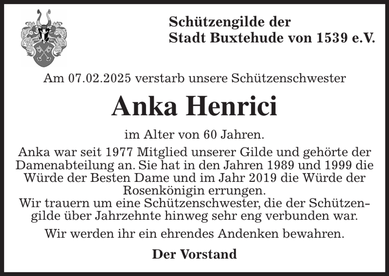 <p>Schützengilde der<br />Stadt Buxtehude von 1539 e.V.</p><p>Am 07.02.2025 verstarb unsere Schützenschwester<br />Anka Henrici<br />im Alter von 60 Jahren.<br />Anka war seit 1977 Mitglied unserer Gilde und gehörte der Damenabteilung an. Sie hat in den Jahren 1989 und 1999 die Würde der Besten Dame und im Jahr 2019 die Würde der Rosenkönigin errungen.<br />Wir trauern um eine Schützenschwester, die der Schützengilde über Jahrzehnte hinweg sehr eng verbunden war.<br />Wir werden ihr ein ehrendes Andenken bewahren.<br />Der Vorstand</p>