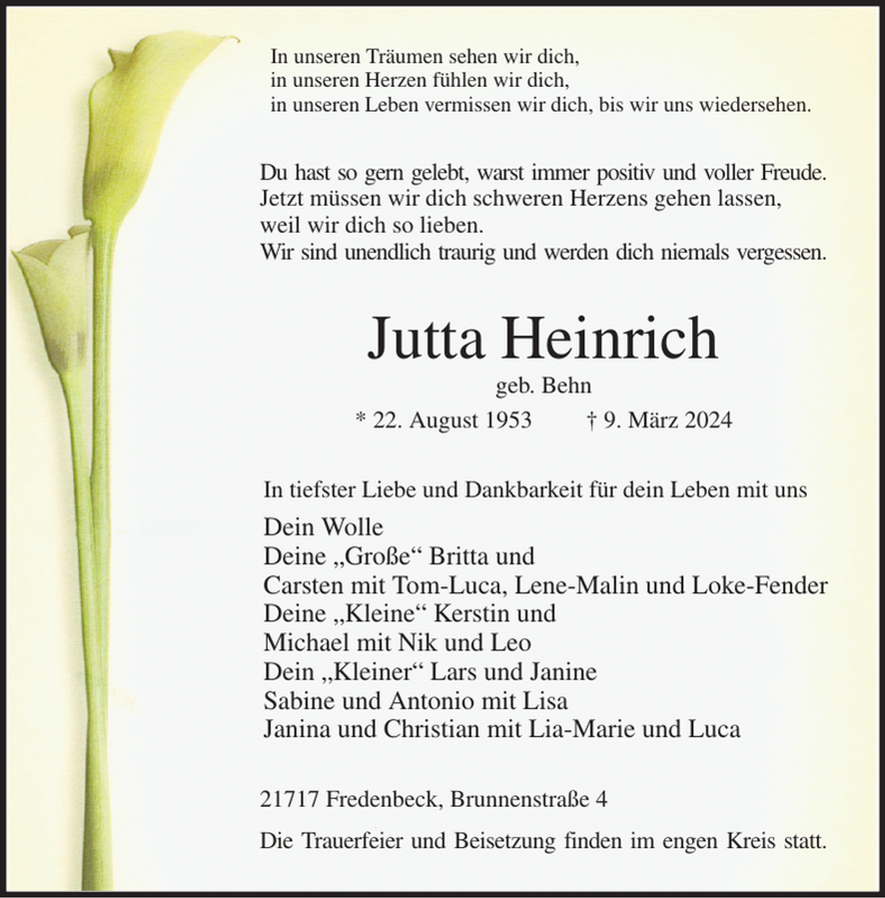 <p>In unseren Träumen sehen wir dich,<br />in unseren Herzen fühlen wir dich,<br />in unseren Leben vermissen wir dich, bis wir uns wiedersehen.<br />Du hast so gern gelebt, warst immer positiv und voller Freude.<br />Jetzt müssen wir dich schweren Herzens gehen lassen,<br />weil wir dich so lieben.<br />Wir sind unendlich traurig und werden dich niemals vergessen.<br />Jutta Heinrich<br />geb. Behn<br />* 22. August 1953 † 9. März 2024<br />In tiefster Liebe und Dankbarkeit für dein Leben mit uns<br />Dein Wolle<br />Deine „Große“ Britta und<br />Carsten mit Tom-Luca, Lene-Malin und Loke-Fender<br />Deine „Kleine“ Kerstin und<br />Michael mit Nik und Leo<br />Dein „Kleiner“ Lars und Janine<br />Sabine und Antonio mit Lisa<br />Janina und Christian mit Lia-Marie und Luca<br />21717 Fredenbeck, Brunnenstraße 4<br />Die Trauerfeier und Beisetzung finden im engen Kreis statt.</p>