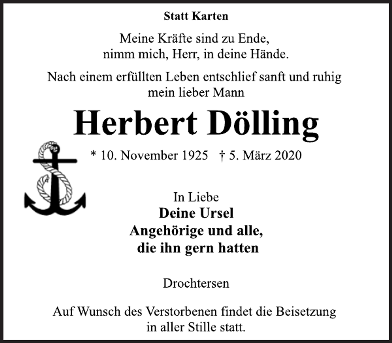 <p>Statt Karten<br />Meine Kräfte sind zu Ende,<br />nimm mich, Herr, in deine Hände.<br />Nach einem erfüllten Leben entschlief sanft und ruhig<br />mein lieber Mann<br />Herbert Dölling<br />* 10. November 1925 † 5. März 2020<br />In Liebe<br />Deine Ursel<br />Angehörige und alle,<br />die ihn gern hatten.<br />Drochtersen<br />Auf Wunsch des Verstorbenen findet die Beisetzung<br />in aller Stille statt.</p>