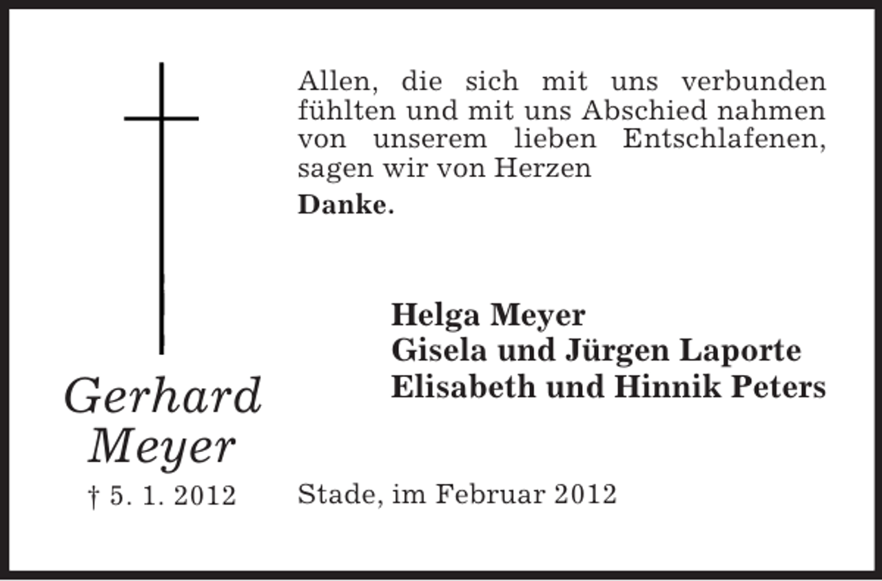<p>Allen, die sich mit uns verbunden<br />fühlten und mit uns Abschied nahmen<br />von unserem lieben Entschlafenen,<br />sagen wir von Herzen<br />Danke.</p><p>Gerhard<br />Meyer<br />† 5. 1. 2012</p><p>Helga Meyer<br />Gisela und Jürgen Laporte<br />Elisabeth und Hinnik Peters<br />Stade, im Februar 2012</p>