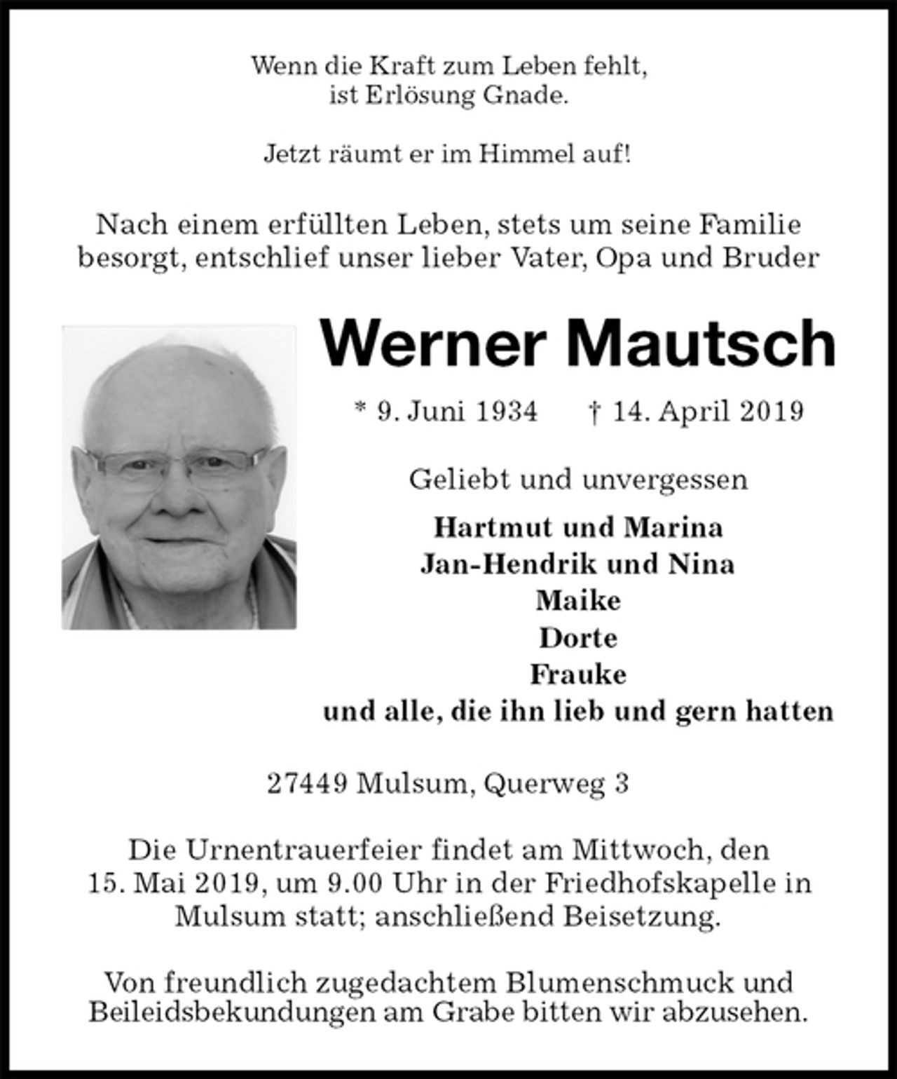 <p>Wenn die Kraft zum Leben fehlt,<br />ist Erlösung Gnade.</p><p>Jetzt räumt er im Himmel auf!<br />Nach einem erfüllten Leben, stets um seine Familie<br />besorgt, entschlief unser lieber Vater, Opa und Bruder<br />Werner Mautsch<br />* 9. Juni 1934 † 14. April 2019<br />Geliebt und unvergessen<br />Hartmut und Marina<br />Jan-Hendrik und Nina<br />Maike<br />Dorte<br />Frauke<br />und alle, die ihn lieb und gern hatten<br />27449 Mulsum, Querweg 3</p><p>Die Urnentrauerfeier findet am Mittwoch, den<br />15. Mai 2019, um 9.00 Uhr in der Friedhofskapelle in Mulsum statt; anschließend Beisetzung.</p><p>Von freundlich zugedachtem Blumenschmuck und<br />Beileidsbekundungen am Grabe bitten wir abzusehen.</p>