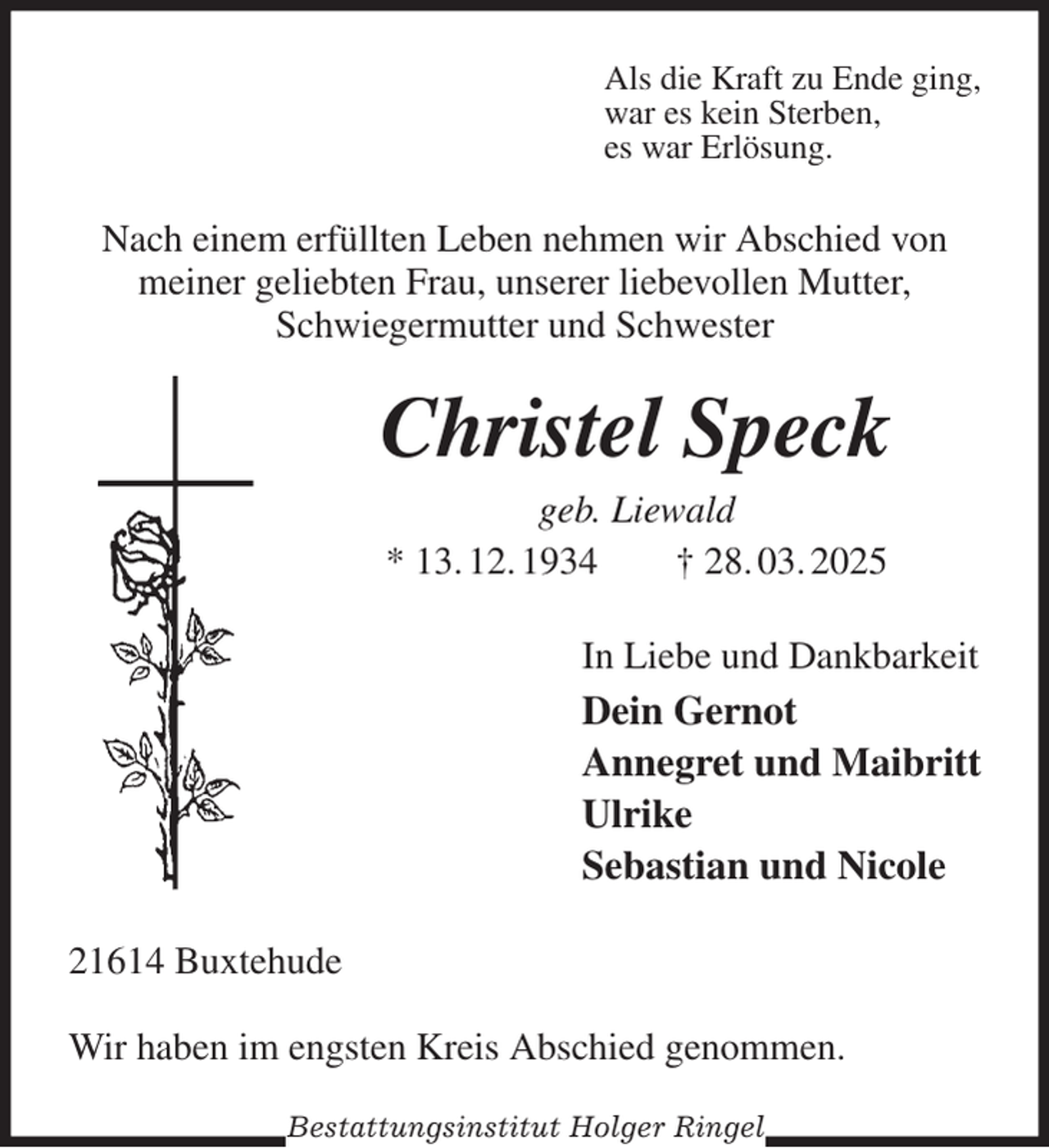 <p>Als die Kraft zu Ende ging,<br />war es kein Sterben,<br />es war Erlösung.<br />Nach einem erfüllten Leben nehmen wir Abschied von meiner geliebten Frau, unserer liebevollen Mutter,<br />Schwiegermutter und Schwester<br />Christel Speck<br />geb. Liewald<br />* 13. 12. 1934 † 28. 03. 2025<br />In Liebe und Dankbarkeit<br />Dein Gernot<br />Annegret und Maibritt<br />Ulrike<br />Sebastian und Nicole<br />21614 Buxtehude</p><p>Wir haben im engsten Kreis Abschied genommen.<br />Bestattungsinstitut Holger Ringel</p>