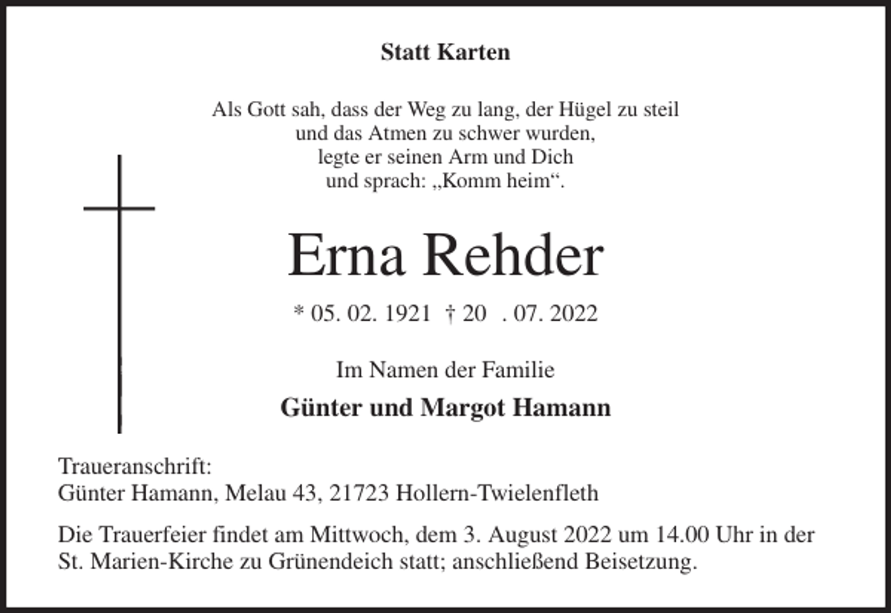 <p>Statt Karten<br />Als Gott sah, dass der Weg zu lang, der Hügel zu steil<br />und das Atmen zu schwer wurden,<br />legte er seinen Arm und Dich<br />und sprach: „Komm heim“.<br />Erna Rehder<br />* 05. 02. 1921 † 20 . 07. 2022<br />Im Namen der Familie<br />Günter und Margot Hamann<br />Traueranschrift:<br />Günter Hamann, Melau 43, 21723 Hollern-Twielenfleth<br />Die Trauerfeier findet am Mittwoch, dem 3. August 2022 um 14.00 Uhr in der St. Marien-Kirche zu Grünendeich statt; anschließend Beisetzung.</p>